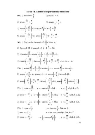 157
Глава VI. Тригонометрические уравнения
568. 1)
2
0arccos
π
= ; 2) arccos1 = 0;
3)
42
2
arccos
π
= ; 4)
32
1
arccos
π
= ;
5)
6
5
62
3
arccos
2
3
arccos
π
=
π
−π=−π=








− ;
6)
4
3
42
2
arccos
2
2
arccos
π
=
π
−π=








−π=








− .
569. 1) π=⋅+
π
⋅=+ 03
2
21arccos30arccos2 ;
2) ( ) π=
π
⋅−π⋅=−− 2
2
230arccos21arccos3 ;
3) 0
3
2
3
6
12
2
1
arccos
2
3
arccos12 =
π
⋅−
π
⋅=





−− ;
4) π−=π−π=
π
⋅−
π
⋅=








−−








− 43
3
2
6
4
3
4
2
2
arccos6
2
2
arccos4 .
570. 1)
2
1
arccos
362
3
arccos =
π
<
π
= , т.е.
2
1
arccos
2
3
arccos < ;
2) ( )1arccos
4
3
arccos −=π<





− , т.е. ( )1arccos
4
3
arccos −<





− ;
3)








−=
π
>
π
=








−
2
2
arccos
3
2
4
3
2
2
arccos , т.е. 





−>








−
2
1
arccos
2
2
arccos .
571. 1)
2
2
xcos = ; k2
2
2
arccosx π+±= ; Zk,k2
4
x ∈π+
π
±= ;
2)
2
3
xcos −= ; k2
2
3
arccosx π+








−π±= ; Zk,k2
6
5
x ∈π+
π
±= ;
3)
2
1
xcos −= ; k2
2
1
arccosx π+







−π±= ; Zk,k2
4
3
x ∈π+
π
±= .
572. 1)
4
3
xcos = ;
3
x arccos 2 k,k Z
4
= ± + π ∈ ;
2) cosx = – 0,3; x = ±(π – arccos0,3) + 2πk, k ∈ Z
3)
2
3
xcos −= ;








−π±=
2
3
arccosx ; Zk,k2
6
5
x ∈π+
π
±= .
www.5balls.ru
 