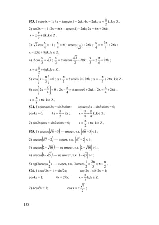 158
573. 1) cos4x = 1; 4x = ±arccos1 + 2πk; 4x = 2πk; Zk,k
2
x ∈
π
= .
2) cos2x = – 1; 2x = ±(π – arccos1) + 2πk; 2x = ±π + 2πk;
x k,k Z
2
π
= ± + π ∈ .
3) 1
4
x
cos2 −= ;
x 1
( arccos ) 2 k
4 2
= ± − + π ; k2
4
3
4
x
π+
π
±= ;
x = ±3π + 8πk, k ∈ Z.
4) 3
3
x
cos2 = ; k2
2
3
arccos
3
x
π+±= ; k2
63
x
π+
π
±= ;
Zk,k6
2
x ∈π+
π
±= .
5) 0
3
xcos =




 π
+ ; k20arccos
3
x π+±=
π
+ ; Zk,k2
3
x ∈π+
π
−= .
6) 0
4
x2cos =




 π
− ; k20arccos
4
x2 π+±=
π
− ; k2
4
x2 π+
π
= ;
Zk,k
8
x ∈π+
π
= .
574. 1) cosxcos3x = sin3xsinx; cosxcos3x – sin3xsinx = 0;
cos4x = 0; k
2
x4 π+
π
= ; Zk,k
48
x ∈
π
+
π
= .
2) cos2xcosx + sin2xsinx = 0; Zk,k
2
x ∈π+
π
= .
575. 1) ( )36arccos − — имеет, т.к. 136 <− ;
2) ( )27arccos − — имеет, т.к. 127 <− ;
3) ( )102arccos − — не имеет, т.к. 1102 >− ;
4) ( )51arccos − — не имеет, т.к. 151 >− ;
5)
1
tg(3arccos )
2
— имеет, т.к.
23
3
2
1
arccos3
π
+π=
π
= .
576. 1) cos2
2x = 1 + sin2
2x; cos2
2x – sin2
2x = 1;
cos4x = 1; 4x = 2πk; Zk,k
2
x ∈
π
= .
2) 4cos2
x = 3;
2
3
xcos ±= ;
www.5balls.ru
 