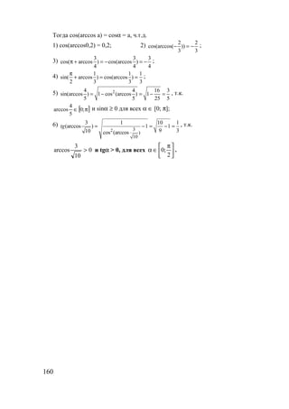 160
Тогда cos(arccos a) = cosα = a, ч.т.д.
1) cos(arccos0,2) = 0,2; 2) 2 2
cos(arccos( ))
3 3
− = − ;
3) 3 3 3
cos( arccos ) cos(arccos )
4 4 4
π + = − = − ;
4) 1 1 1
sin( arccos ) cos(arccos )
2 3 3 3
π
+ = = ;
5) 24 4 16 3
sin(arccos ) 1 cos (arccos ) 1
5 5 25 5
= − = − = , т.к.
[ ]π∈ ;0
5
4
arccos и sinα ≥ 0 для всех α ∈ [0; π];
6)
2 3
)
10
3 1 10 1
(arccos ) 1 1
9 310 cos (arccos
tg = − = − = , т.к.
0
10
3
arccos > и tgα > 0, для всех 




 π
∈α
2
;0 .
www.5balls.ru
 