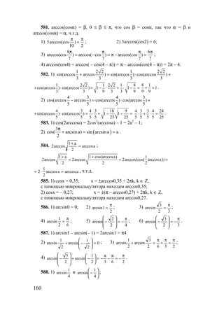 160
581. arccos(cosα) = β, 0 ≤ β ≤ π, что cos β = cosα, так что α = β и
arccos(cosα) = α, ч.т.д.
1) 5arccos(cos )
10 2
π π
= ; 2) 3arccos(cos2) = 6;
3)
8 6
arccos(cos ) arccos( cos ) arccos(cos )
7 7 7 7
π π π π
= − = π − = ;
4) arccos(cos4) = arccos( – cos(4 – π)) = π – arccos(cos(4 – π)) = 2π – 4.
582. 1)
1 2 2 1 2 2
sin(arccos arccos ) sin(arccos ) cos(arccos )
3 3 3 3
+ = ⋅ +
1 2 2 1 2 2 1 8
cos(arccos ) sin(arccos ) 1 1
3 3 9 3 3 9
+ ⋅ = − ⋅ + ⋅ − =
8 1
1
9 9
+ = .
2)
4 3 4 3
cos(arccos arccos ) cos(arccos ) cos(arccos )
5 5 5 5
− = ⋅ +
4 3 4 3 16 9
sin(arccos ) sin(arccos ) 1 1
5 5 5 5 25 25
+ ⋅ = ⋅ + − − =
4 3 3 4 24
5 5 5 5 25
⋅ + ⋅ = .
583. 1) cos(2arccosa) = 2cos2
(arccosa) – 1 = 2a2
– 1;
2) ( )
3
cos( arcsina) sin arcsina a
2
π
+ = = .
584. aarccos
2
a1
arccos2 =
+
;
1 a 1 cos(arccosa) 1
2arccos 2arccos 2arccos(cos( arccosa))
2 2 2
+ +
= = =
aarccosaarccos
2
1
2 =⋅= , ч.т.д.
585. 1) cosx = 0,35; x = ±arccos0,35 + 2πk, k ∈ Z,
с помощью микрокалькулятора находим arccos0,35;
2) cosx = – 0,27; x = ±(π – arccos0,27) + 2πk, k ∈ Z,
с помощью микрокалькулятора находим arccos0,27.
586. 1) arcsin0 = 0; 2)
2
1arcsin
π
= ; 3)
32
3
arcsin
π
= ;
4)
62
1
arcsin
π
= ; 5)
42
2
arcsin
π
−=








− ; 6)
32
3
arcsin
π
−=








− .
587. 1) arcsin1 – arcsin(– 1) = 2arcsin1 = π4
2) 0
2
1
arcsin
2
1
arcsin =





−+ ; 3)
2362
3
arcsin
2
1
arcsin
π
=
π
+
π
=+ ;
4)
2632
1
arcsin
2
3
arcsin
π
−=
π
−
π
−=





−+








− .
588. 1)
4
1
arcsin и 





−
4
1
arcsin ;
www.5balls.ru
 