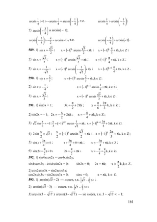 161






−=−>>
4
1
arcsin
4
1
arcsin0
4
1
arcsin , т.е. 





−>
4
1
arcsin
4
1
arcsin ;
2) 





−
4
3
arcsin и arcsin( – 1);
)1arcsin(
24
3
arcsin −=
π
−>





− , т.е. ( )1arcsin
4
3
arcsin −>





− .
589. 1)
2
3
xsin = ; ( ) k
2
3
arcsin1x k
π+−= ; ( ) Zk,k
3
1x k
∈π+
π
−= ;
2)
2
2
xsin = ; ( ) k
2
2
arcsin1x k
π+−= ; ( ) Zk,k
4
1x k
∈π+
π
−= ;
3)
2
1
xsin −= ; ( ) k
2
1
arcsin1x k
π+







−−= ; ( ) Zk,k
4
1x 1k
∈π+
π
−= + .
590. 1)
7
2
xsin = ; ( ) Zk,k
7
2
arcsin1x k
∈π+−= ;
2)
4
1
xsin −= ; ( ) Zk,k
4
1
arcsin1x 1k
∈π+−= + ;
3)
3
5
xsin = ; ( ) Zk,k
3
5
arcsin1x k
∈π+−= .
591. 1) sin3x = 1; k2
2
x3 π+
π
= ; Zk,k
3
2
6
x ∈
π
+
π
= ;
2) sin2x = – 1; k2
2
x2 π+
π
−= ; Zk,k
4
x ∈π+
π
−= ;
3) 1
3
x
sin2 −= ; ( )k 1x 1
1 arcsin k;
3 2
+
= − + π ( ) Zk,k3
4
3
1x 1k
∈π+
π
−= + ;
4) 3
2
x
sin2 = ; ( ) k
2
3
arcsin1
2
x k
π+−= ; ( ) Zk,k
3
2
1x k
∈π+
π
−= ;
5) 3
sin( ) 0
4
x
π
+ = ; k0
4
3
x π+=
π
+ ; Zk,k
4
3
x ∈π+
π
−= ;
6) sin(2 ) 0
2
x
π
+ = ; k
2
x2 π=
π
+ ; Zk,k
24
x ∈
π
+
π
−= .
592. 1) sin4xcos2x = cos4xsin2x;
sin4xcos2x – cos4xsin2x = 0; sin2x = 0; 2x = πk; Zk,k
2
x ∈
π
= .
2) cos2xsin3x = sin2xcos3x;
cos2xsin3x – sin2xcos3x = 0; sinx = 0; x = πk, k ∈ Z.
593. 1) arcsin( 5 2)− — имеет, т.к. 125 ≤− ;
2) arcsin( 5 3)− — имеет, т.к. 135 ≤− ;
3) arcsin(3 – 17 ) arcsin(3 17)− — не имеет, т.к. 3 – <17 – 1;
www.5balls.ru
 