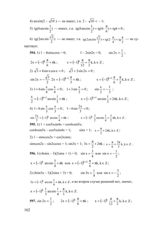 162
4) arcsin(2 – 10 ) — не имеет, т.к. 2 – <10 – 1;
5)
1
tg(6arcsin )
2
— имеет, т.к.
1
tg(6arcsin ) tg(6 ) tg 0
2 6
π
= ⋅ = π = ;
6)
2
tg(2srcsin )
2
— не имеет, т.к. 2
tg(2arcsin ) tg(2 ) tg
2 4 2
π π
= ⋅ = — не су-
ществует.
594. 1) 1 – 4sinxcosx = 0; 1 – 2sin2x = 0;
2
1
x2sin = ;
( ) k
6
1x2 k
π+
π
−= ; ( ) Zk,k
212
1x k
∈
π
+
π
−= ;
2) 0xcosxsin43 =+ ; 0x2sin23 =+ ;
2
3
x2sin −= ( ) k
3
1x2 1k
π+
π
−= +
; ( ) Zk,k
26
1x 1k
∈
π
+
π
−= +
;
3) 0
4
x
cos
4
x
sin61 =+ ; 0
2
x
sin31 =+ ;
3
1
2
x
sin −= ;
( ) k
3
1
arcsin1
2
x 1k
π+−= +
; ( ) Zk,k2
3
1
arcsin1x 1k
∈π+−= +
;
4) 0
3
x
cos
3
x
sin81 =− ; 0
3
x2
sin41 =− ;
( ) k
4
1
arcsin1
3
x2
sin k
π+−= ; ( ) Zk,k
2
3
4
1
arcsin
2
3
1x k
∈π+−= .
595. 1) 1 + cos5xsin4x = cos4xsin5x;
cos4xsin5x – cos5xsin4x = 1; sinx = 1; Zk,k2
2
x ∈π+
π
= ;
2) 1 – sinxcos2x = cos2xsinx;
sinxcos2x – sin2xcosx = 1; sin3x = 1; k2
2
x3 π+
π
= ; Zk,k
3
2
6
x ∈
π
+
π
= .
596. 1) (4sinx – 3)(2sinx + 1) = 0;
4
3
xsin = или
2
1
xsin −= ;
( ) k
4
3
arcsin1x k
π+−= или ( ) Zk,k
6
1x 1k
∈π+
π
−= +
;
2) (4sin3x – 1)(2sinx + 3) = 0;
4
1
x3sin = или
2
3
xsin −= ;
( ) Zk,k
4
1
arcsin1x3 k
∈π+−= , а во втором случае решений нет, значит,
( ) Zk,k
34
1
arcsin
3
1
1x k
∈
π
+−= .
597.
2
1
x2sin = ; ( ) k
6
1x2 k
π+
π
−= ; ( ) Zk,k
212
1x k
∈
π
+
π
−= ;
www.5balls.ru
 