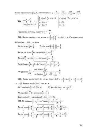 163
из них промежутку [0; 2π] принадлежат: 1 2 3 4
5 13 17
x ,x ,x ,x .
12 12 12 12
π π π π
= = = =
598.
( )
x 3
2 2
sin
log x 4 1π

=

 − π <
;
( )k
3
x
1 k,k Z
2
x 4
x 4 0
π
= − + π ∈

− π < π
 − π >


;
( )k 2
3
x 1 2 k,k Z
x 5
x 4
π = − + π ∈


< π
 > π


.
Решением системы является
3
14
x
π
= .
599. Пусть arcsina — α, тогда 




 ππ
−∈α
2
;
2
и sinα = a. Следовательно,
sin(arcsina) = sinα = a, ч.т.д.
1)
1 1
sin(arcsin )
7 7
= ; 2)
5
1
5
1
arcsinsin −=











− ;
3)
3 3 3
sin( arcsin ) sin(arcsin )
4 4 4
π + = − = − ;
4)
3 1 1 1
cos( arcsin ) sin(arcsin )
2 3 3 3
π
− = − = − ;
5) 24 4 16 3
cos(arcsin ) 1 sin (arcsin ) 1
5 5 25 5
= − = − = ;
6)
1
)
10
1 3
)
10 10
(sinarcsin
1 1 1
tg(arcsin )
310 cos(arcsin 10
= = =
⋅
.
600. Пусть arcsin(sinα)=β, тогда sin α =sinβ и
22
π
≤β≤
π
− и
22
π
≤α≤
π
− ,
т.е. α=β. Значит, arcsin(sinα) = α, ч.т.д.
1) 7arcsin(sin ) 7
7 7
π π
= ⋅ = π ; 2)
1 1
4arcsin(sin ) 4 2
2 2
= ⋅ = ;
3)
6
arcsin(sin ) arcsin(sin )
7 7 7
π π π
= = ;
4) arcsin(sin5) = arcsin(sin(5 – 2π) = 5 – 2π.
601. 1) 23 3 9 4
cos(arcsin ) 1 sin (arcsin ) 1
5 5 25 5
= − = − = ;
2)
5
3
25
16
1
5
4
arcsinsin1
5
4
arcsincos 2
=−=











−−=











− ;
3)
3
22
9
1
1
3
1
arcsinsin1
3
1
arcsincos 2
=−=











−−=











− ;
www.5balls.ru
 