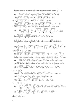 18
Первая система не имеет действительных решений, значит .2x
3
2
<≤
46. 1) 1781)179()179(179179 −=−+=⋅⋅+ 864 == ;
2) 2
( 3 5 3 5) 3 5 2 3 5 3 5 3 5+ − − = + − + ⋅ − + − =
2462265926)53)(53(26 2
=−=−=−−=−+−= ;
3) 2
( 5 21 5 21) 5 21 2 5 21 5 21 5 21 10+ + − = + + + ⋅ − + − = +
2 (5 21)(5 21) 10 2 25 21+ + − = + − 1441022104210 2
=+=+=+= .
47. 1) 3
3
33
3
3
3
3
33
5
27
250
827
250
11249
250
11249 ⋅
=
⋅⋅
=
⋅
=
⋅
8,2
5
14
5
143
3
==





= ;
2) 6)23(232454
5
12054
5
12054 4 44 4444
4
44
=⋅=⋅=⋅=
⋅
=
⋅ ;
3) 231623
2
32
6427
2
32 46 66 6436 2
4
4
−+=−+=−+ 31212
4 4
=+=+= ;
4)
3
4 44 4 33 4 3 4 4
3
3 1 24 3 8 1 3 9
3 18 4 256 18 4 9 2 4
8 2 8 2 22
+ +
+ ⋅ − = + ⋅ − = + ⋅ ⋅ − =
4 4
1,5 3 4 3 2,5 0,5= + − = − = ;
5) 3 3 3311 57 11 57 (11 57)(11 57) 121 57− ⋅ + = − + = − 4464
3 33
=== ;
6) 4 4 4417 33 17 33 (17 33)(17 33) 289 33− ⋅ + = − + = − 44256
4 44
=== .
48. 1) 3 3 32 2 3 3 3 33 3
2ab 4a b 27b 2ab 4a b 27b 2 3 a b⋅ ⋅ = ⋅ ⋅ = ⋅ 33
(2 3ab) 6ab= ⋅ = ;
2) ==⋅⋅=⋅⋅
4 4844 25234 254 234
cbacbcbaabccbcbaabc 2 4 24
(ab c) ab c= .
49. 1) 3 3 3 9 6 618 4 3 18 4 3 2 9 12 2 2 69 6
a ( a ) a ( a ) (a ) a a (a )+ = + = + = + =
= 2 2 2
a a 2a+ = ;
2) 3 6 6 842 3 8 2 3 8 6 88
( x ) 2( x ) ( x ) 2( x) x 2 x+ = + = + = x + 2x = 3x;
3) 6 12 2 5 2 6 2 5 2 23 5 6 5
x y ( xy ) (xy ) (xy ) xy xy 0− = − = − = ;
4) 105 5 2 55 5 5 5 5 5 55
(( a a ) a) : a ( (a a ) a ) : a (a a a ) :− = − = −
5 5 5
: a ( a (a 1)) : a a 1= − = − .
50. 1)
6 33 2 33
3 6 32 2 26
6 6
3 9 3 3 3
3 3 3
33 3
⋅ ⋅
= = ⋅ = ⋅ 333333
3 33 23 23
==⋅=⋅= ;
2)
12 44 3 43 4
4 12 4 43 3 3 3412
12 12
7 343 7 7 7
7 7 7 7 7
77 7
⋅ ⋅
= = ⋅ = ⋅ = ⋅ =
7777
4 44 3
==⋅= ;
www.5balls.ru
 