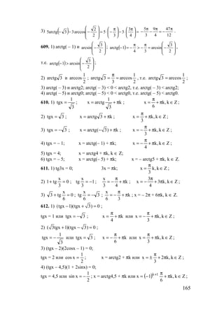 165
3) ( ) =




 π
⋅−




 π
−⋅=








−−−
4
3
3
3
5
2
2
arccos33arctg5
5 9 47
3 4 12
π π π
− − = − .
609. 1) arctg( – 1) и








−
2
3
arcsin ; ( ) 







−=
π
−>
π
−=−
2
3
arcsin
34
1arctg ,
т.е. ( ) 







−>−
2
3
arcsin1arctg ;
2) 3arctg и
2
1
arccos ;
2
1
arccos
3
3arctg =
π
= , т.е.
2
1
arccos3arctg = ;
3) arctg( – 3) и arctg2; arctg( – 3) < 0 < arctg2, т.е. arctg( – 3) < arctg2;
4) arctg( – 5) и arctg0; arctg( – 5) < 0 < arctg0, т.е. arctg( – 5) < arctg0.
610. 1)
3
1
tgx = ; k
3
1
arctgx π+= ; Zk,k
6
x ∈π+
π
= ;
2) 3tgx = ; k3arctgx π+= ; Zk,k
3
x ∈π+
π
= ;
3) 3tgx −= ; x arctg( 3) k= − + π ; Zk,k
3
x ∈π+
π
−= ;
4) tgx = – 1; x = atctg(– 1) + πk; Zk,k
4
x ∈π+
π
−= ;
5) tgx = 4; x = arctg4 + πk, k ∈ Z;
6) tgx = – 5; x = arctg(– 5) + πk; x = – arctg5 + πk, k ∈ Z.
611. 1) tg3x = 0; 3x = πk; Zk,k
3
x ∈
π
= ;
2) 0
3
x
tg1 =+ ; 1
3
x
tg −= ; k
43
x
π+
π
−= ; Zk,k3
4
3
x ∈π+
π
−= ;
3) 0
6
x
tg3 =+ ; 3
6
x
tg −= ; k
36
x
π+
π
−= ; x = – 2π + 6πk, k ∈ Z.
612. 1) (tgx 1)(tgx 3) 0− + = ;
tgx = 1 или 3tgx −= ; k
4
x π+
π
= или Zk,k
3
x ∈π+
π
−= ;
2) ( 3tgx 1)(tgx 3) 0+ − = ;
3
1
tgx −= или 3tgx = ; k
6
x π+
π
−= или Zk,k
3
x ∈π+
π
= ;
3) (tgx – 2)(2cosx – 1) = 0;
tgx = 2 или
2
1
xcos = ; x = arctg2 + πk или Zk,k2
3
x ∈π+
π
±= ;
4) (tgx – 4,5)(1 + 2sinx) = 0;
tgx = 4,5 или
2
1
xsin −= ; x = arctg4,5 + πk или ( ) Zk,k
6
1x 1k
∈π+
π
−= +
;
www.5balls.ru
 