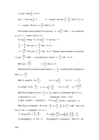 166
5)
x
(tgx 4)(tg 1) 0
2
+ − = ;
tgx = – 4 или 1
2
x
tg = ; x = – arctg4 + πk или Zk,k
42
x
∈π+
π
= , т.е.
x = – arctg4 + πk или Zk,k2
2
x ∈π+
π
= ;
Последняя серия корней не подходит, т.к. tg( 2 k)
2
π
+ π — не существу-
ет, т.е. x = – arctg4 + πk, k ∈ Z;
6) 1
6
x
tg;0)1tgx)(1
6
x
tg( −==−+ или tgx = 1;
k
46
х
π+
π
−= или x k, k Z
4
π
= + π ∈ ;
π+
π−
= 6
2
3
x или x k, k Z
4
π
= + π ∈ . Первая серия корней не подходит,
т.к. tg
3
( 6 k)
2
π
− + π — не существует, значит, х k, k Z
4
π
= + π ∈ .
613.
3
3
tgx = ; Zk,k
6
x ∈π+
π
= ;
Наименьший положительный корень
6
x1
π
= , а наибольший отрицатель-
ный 2
5
x
6
π
= − .
614. 1) arctg(5x 1)
4
π
− = ;
4
tg1x5
π
=− ; 5х = 2;
5
2
x = ;
2) ( )
3
x53arctg
π
−=− ; 




 π
−=−
3
tgx53 ; 33x5 += ;
5
33
x
+
= .
615. Пусть arctga=α, тогда
22
π
<α<
π
− и tgα=a, т.е. tg(arctga)=tgα=a, ч.т.д.
1) tg(arctg2,1) = 2,1; 2) tg(arctg( – 0,3)) = – 0,3;
3) tg(π – arctg7) = – tg(arctg7) = – 7; 4) ctg( arctg6) tg(arctg6) 6
2
π
+ = − = − .
616. Пусть arctg(tgα) = β, тогда
22
;
22
π
<β<
π
−
π
<α<
π
− и tgβ = tgα, зна-
чит, α = β, т.е. arctg(tgα) = α, ч.т.д.
1) 3
3arctg(tg ) 3
7 7 7
π π π
= ⋅ = ; 3)
88
tgarctg
8
7
tgarctg
π
−=










 π
−=




 π ;
2) 4arctg(tg0,5) = 4 ⋅ 0,5 = 2; 4) arctg(tg13) = arctg(tg(13 – 4π))=13 – 4π.
www.5balls.ru
 