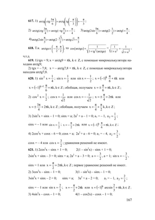 167
617. 1)
33
tgarctg
6
5
ctgarctg
π
−=










 π
−=




 π ;
2) 3
arctg(ctg ) arctg( tg )
4 4 4
π π π
= − = − ; 3) 5 1
arctg(2sin ) arctg(2 ) arctg1
6 2 4
π π
= ⋅ = = ;
4) 3
arctg(2sin ) arctg(2 ) arctg 3
3 2 3
π π
= ⋅ = =
618. Т.к. 




 ππ
−∈
2
;
2
arctga , то ( ) 2
1
cos arctga
1 tg (arctga)
=
+
=
2 2
1 1
1 a 1 a
=
+ +
,
ч.т.д.
619. 1) tgx = 9; x = arctg9 + πk, k ∈ Z, с помощью микрокалькулятора на-
ходим arctg9;
2) tgx = – 7,8; x = – arctg7,8 + πk, k ∈ Z, с помощью микрокалькулятора
находим arctg7,8.
620. 1)
4
1
xsin2
= ;
2
1
xsin = или
2
1
xsin −= ; ( ) k
6
1x k
π+
π
−= или
( ) Zk,k
6
1x 1k
∈π+
π
−= +
; обобщая, получаем Zk,k
6
x ∈π+
π
±= ;
2)
2
1
xcos2
= ;
2
1
xcos = или
2
1
xcos −= ; k2
4
x π+
π
±= или
Zk,k2
4
3
x ∈π+
π
±= ; обобщая, получаем Zk,k
24
x ∈
π
+
π
= ;
3) 2sin2
x + sinx – 1 = 0; sinx = a; 2a2
+ a – 1 = 0; a1 = – 1, 2
1
a
2
= ;
sinx = – 1 или
2
1
xsin = ; k2
2
x π+
π
−= или ( ) Zk,k
6
1x k
∈π+
π
−= ;
4) 2cos2
x + cosx – 6 = 0; cosx = a; 2a2
+ a – 6 = 0; a1 = – 4, 2
3
a
2
= ;
cosx = – 4 или
2
3
xcos = ; уравнения решений не имеют.
621. 1) 2cos2
x – sinx + 1 = 0; 2(1 – sin2
x) – sinx + 1 = 0;
2sin2
x + sinx – 3 = 0; sinx = a; 2a2
+ a – 3 = 0;
2
3
a −= , a = 1;
2
3
xsin −= ,
sinx = 1 или Zk,k2
2
x ∈π+
π
= ; первое уравнение решений не имеет.
2) 3cos2
x – sinx – 1 = 0; 3(1 – sin2
x) – sinx – 1 = 0;
3sin2
x + sinx – 2 = 0; sinx = a; 3a2
+ a – 2 = 0; a1 = – 1, 2
2
a
3
= ;
sinx = – 1 или
3
2
xsin = ; k2
2
x π+
π
−= или ( ) Zk,k
3
2
arcsin1x k
∈π+−= .
3) 4sin2
x – cosx – 1 = 0; 4(1 – cos2x) – cosx – 1 = 0;
www.5balls.ru
 