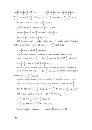 170
0
2
x5
4
cos
4
x
4
sin2 =





+
π






+
π ; 0
2
x
4
sin =





+
π или 0
2
x5
4
cos =





+
π ;
k
2
x
4
π=+
π
или zk,k
22
x5
4
∈π+
π
=+
π
; k2
2
x π+
π
−= или zk,k
5
2
10
x ∈
π
+
π
= ;
4). sin x cos3x 0; cos3x cos( x) 0
2
π
+ = + − = ;
2cos( x)cos( 2x) 0; cos( x) 0
4 4 4
π π π
+ − + = + = или
cos(2x ) 0; x k
4 4 2
π π π
− = + = + π или k
24
x2 π+
π
=
π
− ,
k
4
x;zk π+
π
=∈ или zk,k
22
3
x ∈
π
+
π
= .
627. 1) cos3x – cos5x = sin4x; – 2sin4xsin( – x) = sin4x; sin4x(1–2sinx)=0;
sin4x = 0 или
2
1
xsin = ; 4x = πk или ( ) Zk,k
6
1x k
∈π+
π
−= ;
k
4
x
π
= или ( ) Zk,k
6
1x k
∈π+
π
−= ;
2) sin7x – sinx = cos4x; 2sin3xcos4x = cos4x; cos4x(2sin3x – 1) = 0;
cos4x = 0 или
2
1
x3sin = ; k
2
x4 π+
π
= или ( ) Zk,k
6
1x3 k
∈π+
π
−= ;
k
24
x
π
+
π
= или ( ) Zk,k
318
1x k
∈
π
+
π
−= ;
3) cosx + cos3x = 4cos2x; 2cos2xcos( – x) = 4cos2x; cos2x(4 – 2cosx) = 0;
cos2x = 0 или cosx = 2; Zk,k
2
x2 ∈π+
π
= , во втором случае реше-
ний нет, т.е. Zk,k
24
x ∈
π
+
π
= ;
4) sin2
x – cos2
x = cos4x; – cos2x = 2cos2
2x – 1; 2cos2
2x + cos2x – 1 = 0;
cos2x = a; 2a2
+ a – 1 = 0; a1 = – 1, 2
1
a
2
= ; cos2x = – 1 или
2
1
x2cos = ;
2x = π + 2πk или Zk,k2
3
x2 ∈π+
π
±= ; k
2
x π+
π
= или Zk,k
6
x ∈π+
π
±= .
628. 1) x
(tgx 3)(2sin 1) 0
12
− + = ; 3tgx = или
2
1
12
x
sin −= ;
k
3
x π+
π
= или ( ) Zk,k
6
1
12
x 1k
∈π+
π
−= + ;
k
3
x π+
π
= или ( ) Zk,k1221x 1k
∈π+π−= +
;
2) (1 2 cos )(1 3 ) 0
4
x
tgx− + = ;
2
2
4
x
cos = или
3
3
tgx −= ;
www.5balls.ru
 