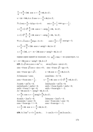 171
k2
44
x
π+
π
±= или Zk,k
6
x ∈π+
π
−= ;
х = ±π + 8πk, k ∈ Z или Zk,k
6
x ∈π+
π
−= ;
3) (2sin( ) 1)(2 1) 0
6
x tgx
π
+ − + = ; 1
sin(x )
6 2
π
+ = или
2
1
tgx −= ;
( ) k
6
1
6
x k
π+
π
−=
π
+ или x = – arctg
1
k, k Z
2
+ π ∈ ;
( ) k
66
1x k
π+
π
−
π
−= или x = – arctg
1
k, k Z
2
+ π ∈ ;
4) (1 2 cos(x ))(tgx 3) 0
4
π
+ + − = ; 2
cos(x )
4 2
π
+ = − или tgx = 3;
k2
4
3
4
x π+
π
±=
π
+ или x = arctg3 + πk, k ∈ Z
k2
2
x π+
π
= , x = – π + 2πk или x = arctg3 + πk, k ∈ Z
первая серия корней не подходит, т.к. tg( 2 k)
2
π
+ π — не существует, т.е.
x = – π + 2πk или x = arctg3 + πk, k ∈ Z
629. 1) xsinxcosxsin3 2
= ; sin x( 3cosx sin x) 0− = ;
sinx = 0 или 0xsinxcos3 =− ; sinx = 0 или 0tgx3 =− ;
sinx = 0 или 3tgx = ; x = πk или Zk,k
3
x ∈π+
π
= ;
2) 2sinxcosx = cosx; cosx(2sinx – 1) = 0;
cosx = 0 или sinx =
2
1
; x = k
2
π+
π
или ( ) Zk,k
6
1x k
∈π+
π
−= ;
3) sin4x + sin2
2x = 0; 2sin2xcos2x + sin2
2x = 0;
sin2x(2cos2x + sin2x) = 0; sin2x = 0 или 2cos2x + sin2x = 0;
sin2x = 0 или 2 + tgx = 0; sin2x = 0 или tg2x = – 2;
2x = πk или 2x = – arctg2 + πk, k ∈ Z;
k
2
x
π
= или Zk,k
2
2arctg
2
1
x ∈
π
+−= ;
4) sin2x + 2cos2
x = 0; 2sinxcosx + 2cos2
x = 0;
2cosx(sinx + cosx) = 0; cosx = 0 или sinx + cosx = 0;
cosx = 0 или tgx + 1 = 0; cosx = 0 или tgx = – 1;
k
2
x π+
π
= или Zk,k
4
x ∈π+
π
−= .
630. 1) x4sin
3
1
1xsin2 2
+= ; x2cosx2sin
3
2
1x2cos1 +=− ;
www.5balls.ru
 