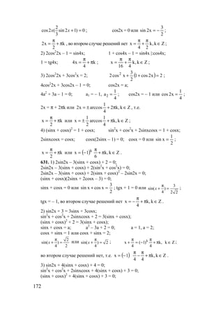 172
2
cos2 ( sin 2 1) 0
3
x x + = ; cos2x = 0 или
2
3
x2sin −= ;
k
2
x2 π+
π
= , во втором случае решений нет Zk,k
24
x ∈
π
+
π
= ;
2) 2cos2
2x – 1 = sin4x; 1 + cos4x – 1 = sin4x |:cos4x;
1 = tg4x; k
4
x4 π+
π
= ; Zk,k
416
x ∈
π
+
π
= ;
3) 2cos2
2x + 3cos2
x = 2; ( ) 2x2cos1
2
3
xcos2 2
=++ ;
4cos2
2x + 3cos2x – 1 = 0; cos2x = a;
4a2
+ 3a – 1 = 0; a1 = – 1, 2
1
a
4
= ; cos2x = – 1 или
4
1
x2cos = ;
2x = π + 2πk или Zk,k2
4
1
arccosx2 ∈π+±= , т.е.
k
2
x π+
π
= или Zk,k
4
1
arccos
2
1
x ∈π+±= ;
4) (sinx + cosx)2
= 1 + cosx; sin2
x + cos2
x + 2sinxcosx = 1 + cosx;
2sinxcosx = cosx; cosx(2sinx – 1) = 0; cosx = 0 или
2
1
xsin = ;
k
2
x π+
π
= или ( ) Zk,k
6
1x k
∈π+
π
−= .
631. 1) 2sin2x – 3(sinx + cosx) + 2 = 0;
2sin2x – 3(sinx + cosx) + 2(sin2
x + cos2
x) = 0;
2sin2x – 3(sinx + cosx) + 2(sinx + cosx)2
– 2sin2x = 0;
(sinx + cosx)(2sinx + 2cosx – 3) = 0;
sinx + cosx = 0 или
2
3
xcosxsin =+ ; tgx + 1 = 0 или 3
sin( )
4 2 2
x
π
+ = ;
tgx = – 1, во втором случае решений нет Zk,k
4
x ∈π+
π
−= .
2) sin2x + 3 = 3sinx + 3cosx;
sin2
x + cos2
x + 2sinxcosx + 2 = 3(sinx + cosx);
(sinx + cosx)2
+ 2 = 3(sinx + cosx);
sinx + cosx = a; a2
– 3a + 2 = 0; a = 1, a = 2;
cosx + sinx = 1 или cosx + sinx = 2;
2
sin( )
4 2
x
π
+ = или sin( ) 2
4
x
π
+ = ; Zk,k
4
)1(
4
x k
∈π+
π
−=
π
+ ;
во втором случае решений нет, т.е. ( ) Zk,k
44
1x ∈π+
π
−
π
−= .
3) sin2x + 4(sinx + cosx) + 4 = 0;
sin2
x + cos2
x + 2sinxcosx + 4(sinx + cosx) + 3 = 0;
(sinx + cosx)2
+ 4(sinx + cosx) + 3 = 0;
www.5balls.ru
 