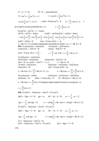 174
a2
– a + 3 = 0; D < 0 — решений нет
3) 1x2cos
4
1
xsin2 32
=+ ; 1x2cos
4
1
x2cos1 3
=+− ;
21
cos2x( cos x 1) 0
4
− = ; cos2x = 0 или cos2
x = 4; Zk,k
4
x2 ∈π+
π
= , а
во втором случае решений нет, т.е. Zk,k
24
x ∈
π
+
π
= ;
4) sin2
2x + cos2
3x = 1 + 4sinx;
sin2
2x – sin2
3x = 4sinx; (sin2x – sin3x)(sin3x + sin2x) = 4sinx;
2
x
cos
2
x
sin8
2
x
cos
2
x5
sin2
2
x5
cos
2
x
sin2 =⋅−
5 5
2sin cos (4 2cos sin ) 0
2 2 2 2
x x x x
+ = ;
sin(4 + sin5x) = 0 sinx = 0 или sin5x = – 4;
x = πk, k ∈ Z, а второе уравнение решений не имеет, т.е. x = πk, k ∈ Z.
635. 1) cosxcos2x = sinxsin2x; cosxcos2x = 2sin2
xcosx;
cosx(cos2x – 2sin2
x) = 0; cosx(1 – 4sin2
x) = 0;
cosx = 0 или
2
1
xsin ±= ; k
2
x π+
π
= или Zk,k
6
x ∈π+
π
±= ;
2) sin2xcosx = cos2xsinx;
2cos2
xsinx = cos2xsinx; sinx(cos2x – 2cos2
x) = 0;
sinx = 0, т.к. cos2x – 2cos2
x = 1, т.е. x = πk, k ∈ Z;
3) sin3x = sin2xcosx; sin2xcosx + cos2xsinx = sin2xcosx;
sinxcos2x = 0; sinx = 0 или cos2x = 0;
x = πk или Zk,k
2
x2 ∈π+
π
= , т.е. x = πk или Zk,k
24
x ∈
π
+
π
= ;
4) cos5xcosx = cos4x; cos5xcosx = cos5xcosx + sin5xsinx;
sin5xsinx = 0; sin5x = 0 или sinx = 0 5x = πk или x = πk, k ∈ Z;
x = πk или Zk,k
5
x ∈
π
= (первая серия корней входит во вторую), т.е.
Zk,k
5
x ∈
π
= .
636. 1) 4sin2
x – 5sinxcosx – 6cos2
x = 0 |:cos2
x;
4tg2
x – 5tgx – 6 = 0; tgx = a; 4a2
– 5a – 6 = 0; 1
3
a
4
= − , a2 = 2;
4
3
tgx −= или tgx = 2; k
4
3
arctgx π+−= или x = arctg2 + πk, k ∈ Z;
2) 3sin2
x – 7sinxcosx + 2cos2
x = 0 |:cos2
x;
3tg2
x – 7tgx + 2 = 0; tgx = a; 3a2
– 7a + 2 = 0; 1
1
a
3
= , a2 = 2;
3
1
tgx = или tgx = 2; k
3
1
arctgx π+= или x = arctg2 + πk, k ∈ Z;
3) 1 – 4sinxcosx + 4cos2
x = 0;
sin2
x – 4sinxcosx + 5cos2
x = 0 |:cos2
x; tg2
x – 4tgx + 5 = 0;
www.5balls.ru
 