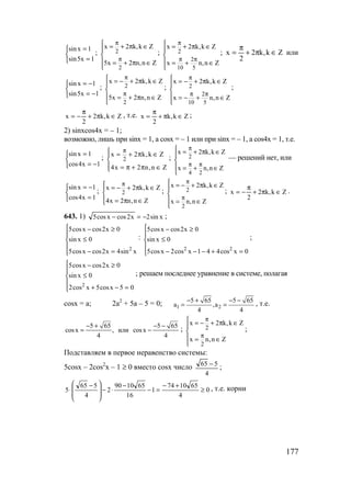 177



=
=
1x5sin
1xsin
; 2
2
х 2 k,k Z
5x 2 n,n Z
π
π
 = + π ∈


 = + π ∈

; 2
2
10 5
x 2 k,k Z
x n,n Z
π
π π
 = + π ∈


 = + ∈

; Zk,k2
2
x ∈π+
π
= или



−=
−=
1x5sin
1xsin
; 2
2
x 2 k,k Z
5x 2 n,n Z
π
π
 = − + π ∈


 = + π ∈

; 2
2
10 5
x 2 k,k Z
x n,n Z
π
π π
 = − + π ∈


 = − + ∈

;
Zk,k2
2
x ∈π+
π
−= , т.е. Zk,k
2
x ∈π+
π
= ;
2) sinxcos4x = – 1;
возможно, лишь при sinx = 1, а cosx = – 1 или при sinx = – 1, а cos4x = 1, т.е.



−=
=
1x4cos
1xsin
; 2
x 2 k,k Z
4x 2 n,n Z
π = + π ∈

 = π + π ∈
; 2
4 2
x 2 k,k Z
x n,n Z
π
π π
 = + π ∈


 = + ∈

— решений нет, или



=
−=
1x4cos
1xsin
; 2
x 2 k,k Z
4x 2 n,n Z
π = − + π ∈

 = π ∈
; 2
2
x 2 k,k Z
x n,n Z
π
π
 = − + π ∈


 = ∈

; Zk,k2
2
x ∈π+
π
−= .
643. 1) xsin2x2cosxcos5 −=− ;





=−
≤
≥−
xsin4x2cosxcos5
0xsin
0x2cosxcos5
2
:





=+−−−
≤
≥−
0xcos441xcos2xcos5
0xsin
0x2cosxcos5
22
;





=−+
≤
≥−
05xcos5xcos2
0xsin
0x2cosxcos5
2
; решаем последнее уравнение в системе, полагая
cosx = a; 2a2
+ 5a – 5 = 0; 1 2
5 65 5 65
a ,a
4 4
− + − −
= = , т.е.
5 65 5 65
cosx , или cosx
4 4
− + − −
= − ; 2
2
x 2 k,k Z
x n,n Z
π
π
 = − + π ∈


 = ∈

;
Подставляем в первое неравенство системы:
5cosx – 2cos2
x – 1 ≥ 0 вместо cosx число
4
565 −
;
0
4
651074
1
16
651090
2
4
565
5 ≥
+−
=−
−
⋅−







 −
⋅ , т.е. корни
www.5balls.ru
 