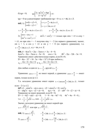 179
б) tgx < 0;
2 2
2 2
(1 tg x) 4tgx
tgx 0
(1 tg x)
 − +
= 
 − 
;
tgx = 0 не удовлетворяет требованию tgx < 0 т.е. x = πk, k ∈ Z.
645. 1)
( )
( )


=−
=+
1yxcos
0yxcos
; 2
x y k,k Z
x y 2 n,n Z
π + = + π ∈

 − = π ∈
;
Zn,Zk,nk
24
x ∈∈π+
π
+
π
= ; Zn,Zk,nk
24
y ∈∈π−
π
+
π
= ;
2)




=+
=−
1ycosxsin
1ysinxsin
22
; sin2
x + cos2
y = 1 только при sinx = ±1 и cosy =
= ±1, но при sinx = – 1 получим siny = – 2 (из первого уравнения), значит,
sin x = 1, а cos y = ±1 и sin y = = 0 (из первого уравнения), т.е.
Zk,k2
2
x ∈π+
π
= , а y = πn, n ∈ Z.
646. 4 – 4cos2
x + 2(a – 3)cos x + 3a – 4 = 0;
4cos2
x – 2(a – 3)cos x – 3a = 0; cos x = b; 4b2
– 2(a – 3)b – 3a = 0.
Уравнение имеет действительные корни, если D ≥ 0;
D = 4(a – 3)2
+ 16 ⋅ 3a = 4(a + 3)2
≥ 0 при любом а.;
1
2(a 3) 2(a 3)
b
8
− − +
= и 2
2(a 3) 2(a 3)
b
8
− + +
= .
Для любых а один из
2
3
b −= , другой
2
a
b = .
Уравнение
2
3
xcos −= не имеет корней, а уравнение
2
a
xcos = — имеет
корни, только если |a| ≤ 2.
Т.е. исходное уравнение имеет корни Zk,k2
2
a
arccosx ∈π+±= , только
если – 2 ≤ а ≤ 2.
647. (1 – a)sin2
x – sin x cos x – (2 + a)cos2
x = 0 |: cos2
x;
(1 – a)tg2
x – tg x – (2 + a) = 0; tg x = b; (1 – a)b2
– b – (2 + a) = 0.
Уравнение не имеет решений, если D < 0;
D = 1 + 4(2 + a)(1 – a) < 0; 1 + 8 – 4a – 4a2
< 0; 4a2
+ 4a – 9 > 0, ;
т.е. a10
2
1
2
1
>−− или a10
2
1
2
1
<+− .
Значит, исходное уравнение не имеет корней при
2
110
a
+
−< или при
2
110
a
−
> .
648. 1)
2
2
xcos ≥ ; Zk,k2
4
xk2
4
∈π+
π
≤≤π+
π
− ;
2)
2
3
xcos < ; Zk,k2
6
11
xk2
6
∈π+
π
<<π+
π
;
www.5balls.ru
 