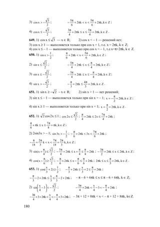 180
3)
2
3
xcos −> ; Zk,k2
6
5
xk2
6
5
∈π+
π
<<π+
π
− ;
4)
2
2
xcos −≤ ; Zk,k2
4
5
xk2
4
3
∈π+
π
≤≤π+
π
.
649. 1) 3xcos ≤ — x ∈ R; 2) cos x < – 1 — решений нет;
3) cos x ≥ 1 — выполняется только при cos x = 1, т.е. x = 2πk, k ∈ Z;
4) cos x ≤ – 1 — выполняется только при cos x = – 1, т.е.x=π+2πk, k ∈ Z.
650. 1)
2
1
xsin > ; Zk,k2
6
5
xk2
6
∈π+
π
<<π+
π
;
2)
2
2
xsin ≤ ; Zk,k2
4
xk2
4
5
∈π+
π
≤≤π+
π
− ;
3)
2
2
xsin −≤ ; Zk,k2
4
xk2
4
3
∈π+
π
−≤≤π+
π
− ;
4)
2
3
xsin −> ; Zk,k2
3
4
k2
3
∈π+
π
≤π+
π
− .
651. 1) 2xsin −≥ – x ∈ R; 2) sin x > 1 — нет решений;
3) sin x ≤ – 1 — выполняется только при sin x = – 1; Zk,k2
2
x ∈π+
π
−= ;
4) sin x ≥ 1 — выполняется только при sin x = 1; Zk,k2
2
x ∈π+
π
= .
652. 1) 1x2cos2 ≤ ;
2
2
x2cos ≤ ; k2
4
7
x2k2
4
π+
π
≤≤π+
π
;
Zk,k
8
7
xk
8
∈π+
π
≤≤π+
π
;
2) 2sin3x > – 1;
2
1
x3sin −> ; k2
6
7
x3k2
6
π+
π
<<π+
π
− ;
Zk,k
3
2
18
7
xk
3
2
18
∈
π
+
π
<<
π
+
π
− ;
3) 2
sin(x )
4 2
π
+ ≤ ; k2
44
xk2
4
5
π+
π
≤
π
+≤π+
π
− ; Zk,k2xk2
2
3
∈π≤≤π+
π
− ;
4) 3
cos(x )
6 2
π
− ≥ ; k2
66
xk2
6
π+
π
≤
π
−≤π+
π
− ; Zk,k2
3
xk2 ∈π+
π
≤≤π .
653. 1) x 1
cos( 2)
3 2
+ ≥ ; k2
3
2
3
x
k2
3
π+
π
≤+≤π+
π
− ;
k22
33
x
k22
3
π+−
π
≤≤π+−
π
− ; – π – 6 + 6πk ≤ x ≤ π – 6 + 6πk, k ∈ Z;
2)
2
2
3
4
x
sin −<





− ; k2
4
3
4
x
k2
4
3
π+
π
−<−<π+
π
− ;
k23
44
x
k23
4
3
π++
π
−<<π++
π
− ; – 3π + 12 + 8πk < x < – π + 12 + 8πk, k∈Z.
www.5balls.ru
 