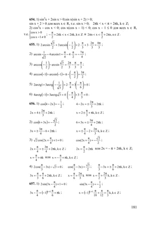 181
654. 1) sin2
x + 2sin x > 0;sin x(sin x + 2) > 0;
sin x + 2 > 0 для всех x ∈ R, т.е. sin x > 0; 2πk < x < π + 2πk, k ∈ Z;
2) cos2
x – cos x < 0; cos x(cos x – 1) < 0; cos x – 1 ≤ 0 для всех x ∈ R,
т.е.



≠−
>
01xcos
0xcos
; Zk,k2xk2
2
∈π<<π+
π
− и Zn,n2
2
xn2 ∈π+
π
<<π .
655. 1)
3
8
3
2
3
3
2
2
1
arcsin3
2
3
arcsin2
π
=
π
⋅+
π
⋅=





−+ ;
2)
4
7
2
4
4
1arcsin4
2
1
arcsin
π
−=
π
⋅−
π
=− ;
3)
333
2
2
3
arcsin
2
1
arccos
π
=
π
−
π
=−





− ;
4) ( ) ( )
2
3
2
1arcsin1arccos
π
=




 π
−−π=−−− ;
5) 0
6
3
4
2
3
1
arctg31arctg2 =




 π
−+
π
⋅=







−+ ;
6) ( ) 0
3
3
4
43arctg31arctg4 =
π
⋅+




 π
−⋅=+− .
656. 1) ( )
2
1
x24cos −=− ; k2
3
2
x24 π+
π
±=− ;
k2
3
2
4x2 π+
π
±= ; Zk,k
3
2x ∈π+
π
±= ;
2) ( )
2
2
x36cos −=+ ; k2
4
3
x36 π+
π
±=+ ;
k26
4
3
x3 π+−
π
±= ; Zk,k
3
2
2
4
x ∈
π
+−
π
±= ;
3) 2 cos(2x ) 1 0
4
π
+ + = ; 2
cos(2x )
4 2
π
+ = − ;
Zk,k2
4
3
4
x2 ∈π+
π
±=
π
+ ; k2
2
x2 π+
π
= или 2x = – π + 2πk, k ∈ Z;
k
4
x π+
π
= или Zk,k
2
x ∈π+
π
−= ;
4) 2cos( 3x) 3 0
3
π
− − = ; 3
cos( 3x)
3 2
π
− = ; Zk,k2
6
x3
3
∈π+
π
±=−
π
;
Zk,k2
63
x3 ∈π+
π
+
π
= ; k
3
2
6
x
π
+
π
= или Zk,k
3
2
2
x ∈
π
+
π
= .
657. 1) 2sin(3x ) 1 0
4
π
− + = ; 1
sin(3x )
4 2
π
− = − ;
( ) k
6
1
4
x3 1k
π+
π
−=
π
− + ; ( ) Zk,k
31218
1x 1k
∈
π
+
π
+
π
−= + ;
www.5balls.ru
 