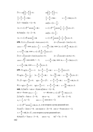 182
2) 0
32
x
sin1 =




 π
+− ; 1
32
x
sin =




 π
+ ;
k2
232
x
π+
π
=
π
+ ; k2
62
x
π+
π
= ; Zk,k4
3
x ∈π+
π
= ;
3) 3 + 4sin(2x + 1) = 0; ( )
4
3
1x2sin −=+ ;
( ) k
4
3
arcsin11x2 1k
π+−=+ + ; ( ) Zk,k
22
1
4
3
arcsin
2
1
1x 1k
∈
π
+−−= + ;
4) 5sin(2x – 1) – 2 = 0; ( )
5
2
1x2sin =− ;
( ) k
5
2
arcsin11x2 k
π+−=− ( ) Zk,k
22
1
5
2
arcsin
2
1
1x k
∈
π
++−= .
658. 1) (1 2 cosx)(1 4sin xcosx) 0+ − = ; (1 2 cosx)(1 2sin 2x) 0+ − = ;
2
2
xcos −= или
2
1
x2sin = ; k2
4
3
x π+
π
±= или ( ) Zk,k
6
1x2 k
∈π+
π
−= ;
k2
4
3
x π+
π
±= или ( ) Zk,k
212
1x k
∈
π
+
π
−= ;
2) (1 2 cosx)(1 2sin 2xcos2x) 0− + = ; (1 2 cosx)(1 sin4x) 0− + = ;
2
2
xcos = или sin4x = – 1; k2
4
x π+
π
±= или Zk,k2
2
x4 ∈π+
π
−= ;
k2
4
x π+
π
±= или Zk,k
28
x ∈
π
+
π
−= .
659. 1) tg(2x ) 1
4
π
+ = − ; k
44
x2 π+
π
−=
π
+ ; Zk,k
24
x ∈
π
+
π
−= ;
2) 1
tg(3x )
4 3
π
− = ; k
64
x3 π+
π
=
π
− ; k
12
5
x3 π+
π
= ; Zk,k
336
5
x ∈
π
+
π
= ;
3) 3 tg(x ) 0
5
π
− − = ; tg(x ) 3
5
π
− = ; k
35
x π+
π
=
π
− ; Zk,k
15
8
x ∈π+
π
= ;
4) 1 tg(x ) 0
7
π
− + = ; tg(x ) 1
7
π
+ = ; k
47
x π+
π
=
π
+ ; Zk,k
28
3
x ∈π+
π
= .
660. 1) 2sin2
x + sin x = 0;sin x(2sin x + 1) = 0;
sin x = 0 или
2
1
xsin −= ; x = πk или ( ) Zk,k
6
1x 1k
∈π+
π
−= + .
2) 3sin2
x – 5sin x – 2 = 0; sin x = a; 3a2
– 5a – 2 = 0;
1
1
a
3
= − , a2 = 2;
3
1
xsin −= или sin x = 2;
( ) Zk,k
3
1
arcsin1x 1k
∈π+−= + , а во втором случае решений нет.
3) cos2
x – 2cos x = 0; cos x(cos x – 2) = 0; cos x = 0 или cos x = 2;
Zk,k
2
x ∈π+
π
= , а во втором случае решений нет.
4) 6cos2
x + 7cos x – 3 = 0; cos x = a; 6a2
+ 7a – 3 = 0;
www.5balls.ru
 