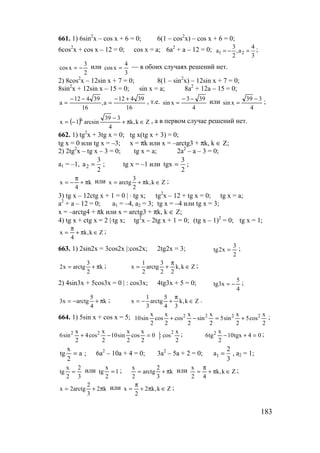 183
661. 1) 6sin2
x – cos x + 6 = 0; 6(1 – cos2
x) – cos x + 6 = 0;
6cos2
x + cos x – 12 = 0; cos x = a; 6a2
+ a – 12 = 0; 1 2
3 4
a ,a
2 3
= − = ;
2
3
xcos −= или
3
4
xcos = — в обоих случаях решений нет.
2) 8cos2
x – 12sin x + 7 = 0; 8(1 – sin2
x) – 12sin x + 7 = 0;
8sin2
x + 12sin x – 15 = 0; sin x = a; 8a2
+ 12a – 15 = 0;
16
39412
a,
16
39412
a
+−
=
−−
= , т.е.
4
393
xsin
−−
= или
4
339
xsin
−
= ;
( ) Zk,k
4
339
arcsin1x k
∈π+
−
−= , а в первом случае решений нет.
662. 1) tg2
x + 3tg x = 0; tg x(tg x + 3) = 0;
tg x = 0 или tg x = –3; x = πk или x = –arctg3 + πk, k ∈ Z;
2) 2tg2
x – tg x – 3 = 0; tg x = a; 2a2
– a – 3 = 0;
a1 = –1, 2
3
a
2
= ; tg x = –1 или
2
3
tgx = ;
k
4
x π+
π
−= или Zk,k
2
3
arctgx ∈π+= ;
3) tg x – 12ctg x + 1 = 0 | ⋅ tg x; tg2
x – 12 + tg x = 0; tg x = a;
a2
+ a – 12 = 0; a1 = –4, a2 = 3; tg x = –4 или tg x = 3;
x = –arctg4 + πk или x = arctg3 + πk, k ∈ Z;
4) tg x + ctg x = 2 |⋅tg x; tg2
x – 2tg x + 1 = 0; (tg x – 1)2
= 0; tg x = 1;
Zk,k
4
x ∈π+
π
= ;
663. 1) 2sin2x = 3cos2x |:cos2x; 2tg2x = 3;
2
3
x2tg = ;
k
2
3
arctgx2 π+= ; Zk,k
22
3
arctg
2
1
x ∈
π
+= ;
2) 4sin3x + 5cos3x = 0 | : cos3x; 4tg3x + 5 = 0;
4
5
x3tg −= ;
k
4
5
arctgx3 π+−= ; Zk,k
34
5
arctg
3
1
x ∈
π
+−= .
664. 1) 5sin x + cos x = 5;
2
x
cos5
2
x
sin5
2
x
sin
2
x
cos
2
x
cos
2
x
sin10 2222
+=−+ ;
0
2
x
cos
2
x
sin10
2
x
cos4
2
x
sin6 22
=−+
2
x
cos:
2
; 04tgx10
2
x
tg6 2
=+− ;
a
2
x
tg = ; 6a2
– 10a + 4 = 0; 3a2
– 5a + 2 = 0; 1
2
a
3
= , a2 = 1;
3
2
2
x
tg = или 1
2
x
tg = ; k
3
2
arctg
2
x
π+= или Zk,k
42
x
∈π+
π
= ;
k2
3
2
arctg2x π+= или Zk,k2
2
x ∈π+
π
= ;
www.5balls.ru
 