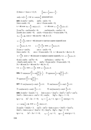 184
2) 4sin x + 3cos x = 6 |:5;
5
6
xcos
5
2
xsin
5
4
=+ ;
( )
5
6
xsin =α+ , где
5
4
arccos=α решений нет.
665. 1) sin3x = sin5x; sin5x – sin3x = 0;
2sin x cos4x = 0; sin x = 0 или cos4x = 0;
x = πk или Zk,k
2
x4 ∈π+
π
= ; x = πk или Zk,k
48
x ∈
π
+
π
= ;
2) cos2
3x – cos3xcos5x = 0; cos3x(cos3x – cos5x) = 0;
2cos4x sin x sin4x = 0; cos3x = 0 или sin x = 0 или sin4x = 0;
k
2
x3 π+
π
= или x = πk или 4x = πk, k ∈ Z;
k
36
x
π
+
π
= или x = πk (входит в третью серию корней) или
Zk,k
4
x ∈
π
= , т.е. k
36
x
π
+
π
= или Zk,k
4
x ∈
π
= ;
3) cos x = cos3x; cos x – cos3x = 0;
2sin x sin2x = 0; sin x = 0 или sin2x = 0; x = πk или 2x = πk, k ∈ Z;
k
2
x
π
= или x = πk (входит в первую серию корней), т.е. Zk,k
2
x ∈
π
= ;
4) sin x sin5x – sin2
5x = 0; sin5x(sin x – sin5x) = 0;
–2sin5x sin2x sin3x = 0; sin5x = 0 или sin3x = 0 или sin2x = 0;
5x = πk или 2x = πk или 3x = πk, k ∈ Z,
т.е. k
5
x
π
= или k
2
x
π
= или Zk,k
3
x ∈
π
= .
666. 1) 3 1
sin(arccos ) sin
2 6 2
π 
= = 
 
; 2) 1
tg(arccos ) tg 3
2 3
π 
= = 
 
;
3) 2
tg(arccos ) tg 1
2 4
π 
= = 
 
.
667. 1) ( )sin 4arcsin1 sin(4 ) 0
2
π
= ⋅ = ; 2) 3
sin(3arccos ) sin(3 ) 0
2 6
π
= ⋅ = ;
3) cos(6arsin1) cos(6 ) 1
2
π
= ⋅ = − ; 4) ( )sin 4arcsin1 sin(4 ) 0
2
π
= ⋅ = .
668. 1) sin2x + 2cos2x = 1; 2sin x cos x + 2cos2
x – 2sin2
x = sin2
x + cos2
x;
3sin2
x – 2sin x cos x – cos2
x = 0 | : cos2x; 3tg2
x – 2tg x – 1 = 0;
tg x = a; 3a2
– 2a – 1 = 0; 1
1
a
3
= − , a2 = 1;
3
1
tgx −= или tg x = 1;
k
3
1
arctgx π+−= или Zk,k
4
x ∈π+
π
= .
2) cos2x + 3sin2x = 3; cos2
x – sin2
x + 6sin x cos x = 3sin2
x + 3cos2
x;
4sin2
x – 6sin x cos x + 2cos2
x = 0 | : 2cos2
x; 2tg2
x – 3tgx + 1 = 0;
tg x = a; 2a2
– 3a + 1 = 0; 1
1
a
2
= , a2 = 1;
2
1
tgx = или tg x = 1;
www.5balls.ru
 