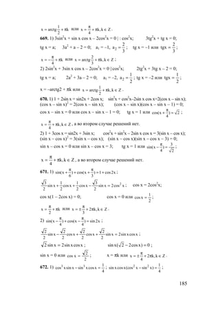 185
k
2
1
arctgx π+= или Zk,k
4
x ∈π+
π
= .
669. 1) 3sin2
x + sin x cos x – 2cos2
x = 0 | : cos2
x; 3tg2
x + tg x = 0;
tg x = a; 3a2
+ a – 2 = 0; a1 = –1, 2
2
a
3
= ; tg x = –1 или
3
2
tgx = ;
k
4
x π+
π
−= или Zk,k
3
2
arctgx ∈π+= ;
2) 2sin2
x + 3sin x cos x – 2cos2
x = 0 |:cos2
x; 2tg2
x + 3tg x – 2 = 0;
tg x = a; 2a2
+ 3a – 2 = 0; a1 = –2, 2
1
a
2
= ; tg x = –2 или
2
1
tgx = ;
x = –arctg2 + πk или Zk,k
2
1
arctgx ∈π+= .
670. 1) 1 + 2sin x = sin2x + 2cos x; sin2
x + cos2
x–2sin x cos x=2(cos x – sin x);
(cos x – sin x)2
= 2(cos x – sin x); (cos x – sin x)(cos x – sin x – 1) = 0;
cos x – sin x = 0 или cos x – sin x – 1 = 0; tg x = 1 или cos(x ) 2
4
π
+ = ;
Zk,k
4
x ∈π+
π
= , а во втором случае решений нет.
2) 1 + 3cos x = sin2x + 3sin x; cos2
x + sin2
x – 2sin x cos x = 3(sin x – cos x);
(sin x – cos x)2
= 3(sin x – cos x); (sin x – cos x)(sin x – cos x – 3) = 0;
sin x – cos x = 0 или sin x – cos x = 3; tg x = 1 или 3
sin(x )
4 2
π
− = ;
Zk,k
4
x ∈π+
π
= , а во втором случае решений нет.
671. 1) sin(x ) cos(x ) 1 cos2x
6 3
π π
+ + + = + ;
xcos2xsin
2
3
xcos
2
1
xcos
2
1
xsin
2
3 2
=−++ ; cos x = 2cos2
x;
cos x(1 – 2cos x) = 0; cos x = 0 или
2
1
xcos = ;
k
2
x π+
π
= или Zk,k2
3
x ∈π+
π
±= .
2) sin(x ) cos(x ) sin 2x
4 4
π π
− + − = ;
xcosxsin2xsin
2
2
xcos
2
2
xcos
2
2
xsin
2
2
=++− ;
xcosxsin2xsin2 = ; sin x( 2 2cosx) 0− = ;
sin x = 0 или
2
2
xcos = ; x = πk или Zk,k2
4
x ∈π+
π
±= .
672. 1)
4
1
xcosxsinxsinxcos 33
=− ; 2 2 1
sin xcosx(cos x sin x)
4
− = ;
www.5balls.ru
 