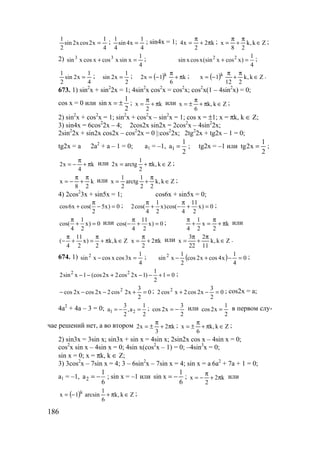 186
4
1
x2cosx2sin
2
1
= ;
4
1
x4sin
4
1
= ; sin4x = 1; k2
2
x4 π+
π
= ; Zk,k
28
x ∈
π
+
π
= ;
2)
4
1
xsinxcosxcosxsin 33
=+ ; 2 2 1
sin xcosx(sin x cos x)
4
+ = ;
4
1
x2sin
2
1
= ;
2
1
x2sin = ; ( ) k
6
1x2 k
π+
π
−= ; ( ) Zk,k
212
1x k
∈
π
+
π
−= .
673. 1) sin2
x + sin2
2x = 1; 4sin2
x cos2
x = cos2
x; cos2
x(1 – 4sin2
x) = 0;
cos x = 0 или
2
1
xsin ±= ; k
2
x π+
π
= или Zk,k
6
x ∈π+
π
±= ;
2) sin2
x + cos2
x = 1; sin2
x + cos2
x – sin2
x = 1; cos x = ±1; x = πk, k ∈ Z;
3) sin4x = 6cos2
2x – 4; 2cos2x sin2x = 2cos2
x – 4sin2
2x;
2sin2
2x + sin2x cos2x – cos2
2x = 0 |:cos2
2x; 2tg2
2x + tg2x – 1 = 0;
tg2x = a 2a2
+ a – 1 = 0; a1 = –1, 1
1
a
2
= ; tg2x = –1 или
2
1
x2tg = ;
k
4
x2 π+
π
−= или Zk,k
2
1
arctgx2 ∈π+= ;
k
28
x
π
+
π
−= или Zk,k
22
1
arctg
2
1
x ∈
π
+= ;
4) 2cos2
3x + sin5x = 1; cos6x + sin5x = 0;
cos6x cos( 5x) 0
2
π
+ − = ; 1 11
2cos( x)cos( x) 0
4 2 4 2
π π
+ − + = ;
1
cos( x) 0
4 2
π
+ = или 11
cos( x) 0
4 2
π
− + = ; k
2
x
2
1
4
π+
π
=+
π
или
11
( x) k,k Z
4 2 2
π π
− + = + π ∈ k2
2
x π+
π
= или Zk,k
11
2
22
3
x ∈
π
+
π
= .
674. 1)
4
1
x3cosxcosxsin 2
=− ; ( ) 0
4
1
x4cosx2cos
2
1
xsin 2
=−+− ;
2 2 1
2sin x 1 (cos2x 2cos 2x 1) 1 0
2
− − + − − + = ;
0
2
3
x2cos2x2cosx2cos 2
=+−−− ; 0
2
3
x2cos2xcos2 2
=−+ ; cos2x = a;
4a2
+ 4a – 3 = 0; 1 2
3 1
a ,a
2 2
= − = ;
2
3
x2cos −= или
2
1
x2cos = в первом слу-
чае решений нет, а во втором k2
3
x2 π+
π
±= ; Zk,k
6
x ∈π+
π
±= ;
2) sin3x = 3sin x; sin3x + sin x = 4sin x; 2sin2x cos x – 4sin x = 0;
cos2
x sin x – 4sin x = 0; 4sin x(cos2
x – 1) = 0; –4sin3
x = 0;
sin x = 0; x = πk, k ∈ Z;
3) 3cos2
x – 7sin x = 4; 3 – 6sin2
x – 7sin x = 4; sin x = a 6a2
+ 7a + 1 = 0;
a1 = –1, 2
1
a
6
= − ; sin x = –1 или
6
1
xsin −= ; k2
2
x π+
π
−= или
( ) Zk,k
6
1
arcsin1x k
∈π+−= ;
www.5balls.ru
 