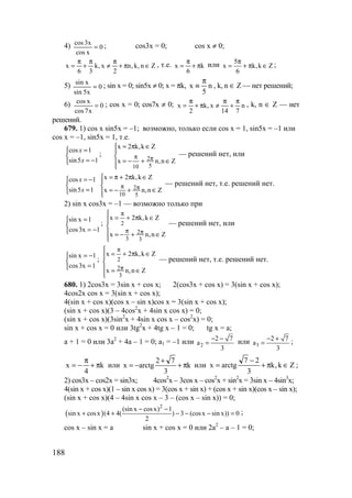 188
4) 0
xcos
x3cos
= ; cos3x = 0; cos x ≠ 0;
Zn,k,n
2
x,k
36
x ∈π+
π
≠
π
+
π
= , т.е. k
6
x π+
π
= или 5
x k,k Z
6
π
= + π ∈ ;
5) 0
x5sin
xsin
= ; sin x = 0; sin5x ≠ 0; x = πk, n
5
x
π
≡ , k, n ∈ Z — нет решений;
6) 0
x7cos
xcos
= ; cos x = 0; cos7x ≠ 0; n
714
x,k
2
x
π
+
π
≠π+
π
= , k, n ∈ Z — нет
решений.
679. 1) cos x sin5x = –1; возможно, только если cos x = 1, sin5x = –1 или
cos x = –1, sin5x = 1, т.е.



−=
=
15sin
1cos
x
x
;





∈+−=
∈π=
ππ
Zn,nx
Zk,k2x
5
2
10
— решений нет, или



=
−=
15sin
1cos
x
x




∈+−=
∈π+π=
ππ
Zn,nx
Zk,k2x
5
2
10
— решений нет, т.е. решений нет.
2) sin x cos3x = –1 — возможно только при



−=
=
1x3cos
1xsin
;






∈+−=
∈π+=
ππ
π
Zn,nx
Zk,k2x
3
2
3
2 — решений нет, или



=
−=
1x3cos
1xsin
;






∈=
∈π+=
π
π
Zn,nx
Zk,k2x
3
2
2 — решений нет, т.е. решений нет.
680. 1) 2cos3x = 3sin x + cos x; 2(cos3x + cos x) = 3(sin x + cos x);
4cos2x cos x = 3(sin x + cos x);
4(sin x + cos x)(cos x – sin x)cos x = 3(sin x + cos x);
(sin x + cos x)(3 – 4cos2
x + 4sin x cos x) = 0;
(sin x + cos x)(3sin2
x + 4sin x cos x – cos2
x) = 0;
sin x + cos x = 0 или 3tg2
x + 4tg x – 1 = 0; tg x = a;
a + 1 = 0 или 3a2
+ 4a – 1 = 0; a1 = –1 или 2
2 7
a
3
− −
= или 3
2 7
a
3
− +
= ;
k
4
x π+
π
−= или k
3
72
arctgx π+
+
−= или Zk,k
3
27
arctgx ∈π+
−
= ;
2) cos3x – cos2x = sin3x; 4cos2
x – 3cos x – cos2
x + sin2
x = 3sin x – 4sin3
x;
4(sin x + cos x)(1 – sin x cos x) = 3(cos x + sin x) + (cos x + sin x)(cos x – sin x);
(sin x + cos x)(4 – 4sin x cos x – 3 – (cos x – sin x)) = 0;
( )
2
(sin x cosx) 1
sin x cosx (4 4( ) 3 (cosx sin x)) 0
2
− −
+ + − − − = ;
cos x – sin x = a sin x + cos x = 0 или 2a2
– a – 1 = 0;
www.5balls.ru
 
