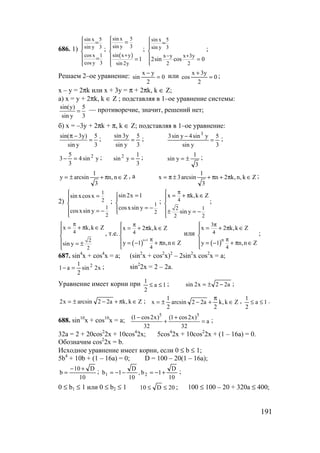 191
686. 1)
sin x 5
sin y 3
cos x 1
cos y 3
 =


 =

;
( )
sin x 5
sin y 3
sin x y
sin 2y
1
+
 =


 =

;
sin x 5
sin y 3
x y x 3y
2 2
2sin cos 0
− +
 =


 =

;
Решаем 2–ое уравнение: 0
2
yx
sin =
−
или 0
2
y3x
cos =
+
;
x – y = 2πk или x + 3y = π + 2πk, k ∈ Z;
а) x = y + 2πk, k ∈ Z ; подставляя в 1–ое уравнение системы:
sin(y) 5
sin y 3
= — противоречие, значит, решений нет;
б) x = –3y + 2πk + π, k ∈ Z; подставляя в 1–ое уравнение:
sin( 3y) 5
sin y 3
π −
= ;
3
5
ysin
y3sin
= ;
3
5
ysin
ysin4ysin3 3
=
− ;
ysin4
3
5
3 2
=− ;
3
1
ysin 2
= ;
3
1
ysin ±= ;
Zn,n
3
1
arcsiny ∈π+±= , а Zk,n,k2n
3
1
arcsin3x ∈π+π+±π= ;
2)
1
2
1
2
sin xcosx
cosxsin y
 =


 = −

; 1
2
sin 2x 1
cosxsin y
=


= −
; 4
2 1
2 2
x k,k Z
sin y
π = + π ∈


± = −

;
4
2
2
x k,k Z
sin y
π = + π ∈


 = ±

, т.е.
( )
n 1
4
4
x 2 k,k Z
y 1 n,n Z
+
π
π
 = + π ∈


 = − + π ∈

или
( )n
3
4
4
x 2 k,k Z
y 1 n,n Z
π
π
 = + π ∈


 = − + π ∈

;
687. sin4
x + cos4
x = a; (sin2
x + cos2
x)2
– 2sin2
x cos2
x = a;
x2sin
2
1
a1 2
=− ; sin2
2x = 2 – 2a.
Уравнение имеет корни при 1a
2
1
≤≤ ; a22x2sin −±= ;
Zk,ka22arcsinx2 ∈π+−±= ; Zk,k
2
a22arcsin
2
1
x ∈
π
+−±= , 1a
2
1
≤≤ .
688. sin10
x + cos10
x = a;
5 5
(1 cos2x) (1 cos2x)
a
32 32
− +
+ = ;
32a = 2 + 20cos2
2x + 10cos4
2x; 5cos4
2x + 10cos2
2x + (1 – 16a) = 0.
Обозначим cos2
2x = b.
Исходное уравнение имеет корни, если 0 ≤ b ≤ 1;
5b4
+ 10b + (1 – 16a) = 0; D = 100 – 20(1 – 16a);
10
D10
b
+−
= ;
10
D
1b,
10
D
1b 21 +−=−−= ;
0 ≤ b1 ≤ 1 или 0 ≤ b2 ≤ 1 20D10 ≤≤ ; 100 ≤ 100 – 20 + 320a ≤ 400;
www.5balls.ru
 