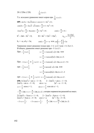 192
20 ≤ 320a ≤ 320; 1a
16
1
≤≤ .
Т.е. исходное уравнение имеет корни при 1a
16
1
≤≤ .
689. 2
sin 2x 2a 2(sin x cosx) 1 6a 0− + + − = ;
2
cos(2x ) 2a 2 2 cos(x ) 1 6a 0
2 4
π π
− − ⋅ − + − = ;
2 2
2cos (x ) 4a cos(x ) 6a 0
4 4
π π
− − − − = ; cos(x ) b
4
π
− = ;
b2
– 2ab – 3a2
= 0; D = 4a2
+ 12a2
= 16a2
;
2
a4a2
b 2,1
±
= ;
b1 = –a, a b2 = 3a; cos(x ) a
4
π
− = − или a3
4
xcos =




 π
− .
Уравнение имеет решения только при –1 ≤ –а ≤ 1 или –1 ≤ 3а ≤ 1.
В общем, уравнение имеет решение при –1 ≤ а ≤ 1.
При
3
1
a
3
1
≤≤− ( ) k2aarccos
4
x π+−±=
π
− или
( ) Zk,k2a3arccos
4
x ∈π+±=
π
− .
При
3
1
a1 <≤− и 1a
3
1
≤< ( ) Zn,n2aarccos
4
x ∈π+−±=
π
− , т.е.
при
3
1
a
3
1
≤≤− ( ) k2aarccos
4
x π+−±
π
= или
( ) Zk,k2a3arccos
4
x ∈π+±
π
= , а
при
3
1
a1 −<≤− и 1a
3
1
≤< ; ( ) Zn,n2aarccos
4
x ∈π+−±
π
= .
690. 1) 2cos2
x + sin x – 1 < 0; 2 – 2sin2
x + sin x – 1 < 0;
2sin2
x – sin x – 1 > 0; sin x = a 2a2
– a – 1 > 0;
2
1
a −< или а > 1;
2
1
xsin −< или sin x > 1;
Zk,k2
6
xk2
6
5
∈π+
π
−<<π+
π
− , а второе неравенство решений не имеет.
2) 2sin2
x – 5cos x + 1 > 0; 2 – 2cos2
x – 5cos x + 1 > 0;
2cos2
x + 5cos x – 3 < 0; cos x = a 2a2
+ 5a – 3 < 0;
2
1
a3 <<− ;
2
1
xcos3 <<− ; Zk,k2
3
5
xk2
3
∈π+
π
<<π+
π
.
www.5balls.ru
 