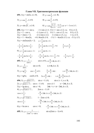 193
Глава VII. Тригонометрические функции
691. 1) y = sin2x, x ∈ R; 2)
2
x
cosy = , x ∈ R;
3)
x
1
cosy = , x ≠ 0; 4)
x
2
siny = , x ≠ 0;
5) xsiny = , x ≥ 0; 6)
1x
1x
cosy
+
−
= , 0
1x
1x
≥
+
−
x < –1 и х ≥ 1.
692. 1) y = 1 + sin x; –1 ≤ sin x ≤ 1; 0 ≤ 1 + sin x ≤ 2, т.е. 0 ≤ у ≤ 2;
2) y = 1 – cos x; –1 ≤ cos x ≤ 1; 0 ≤ 1 – cos x ≤ 2, т.е. 0 ≤ у ≤ 2;
3) y = 2sin x + 3; –2 ≤ 2sin x ≤ 2; 1 ≤ 2sin x ≤ 5, т.е. 1 ≤ у ≤ 5;
4) y = 1 – 4cos2x; –4 ≤ 4cos2x ≤ 4; –3 ≤ 1 – 4cos2x ≤ 5, т.е. –3 ≤ у ≤ 5;
5) y = sin2xcos2x + 2; 2x4sin
2
1
y += ;
2
1
x4sin
2
1
2
1
≤≤− ;
2
5
2x4sin
2
1
2
3
≤+≤ , т.е.
2
5
y
2
3
≤≤ ;
6) 1xcosxsin
2
1
y −= ; 1x2sin
4
1
y −= ;
4
1
x2sin
4
1
4
1
≤≤− ;
4
3
1x2sin
4
1
4
5
−≤−≤− , т.е.
4
3
y
4
5
−≤≤− .
693. 1)
xcos
1
y = ; cos x ≠ 0; Zk,k
2
x ∈π+
π
≠ ;
2)
xsin
2
y = ; sin x ≠ 0; x ≠ πk, k ∈ Z;
3)
3
x
tgy = ; 0
3
x
cos ≠= ; k
23
x
π+
π
≠ ; Zk,k3
2
3
x ∈π+
π
≠ ;
4) y = tg5x; cos5x ≠ 0; k
2
x5 π+
π
≠ ; Zk,k
510
x ∈
π
+
π
≠ .
694. 1) 1xsiny += ; sin x + 1 ≥ 0; sin x ≥ –1, x ∈ R;
2) 1xcosy −= ; cos x – 1 ≥ 0; cos x ≥ 1 x = 2πk, k ∈ Z;
3) y = lg sin x; sin x > 0; 2πk < x < π + 2πk, k ∈ Z;
4) 1xcos2y −= ; 2cos x – 1 ≥ 0
2
1
xcos ≥ ; Zk,k2
3
xk2
3
∈π+
π
≤≤π+
π
− ;
5) xsin21y −= ; 1 – 2sin x ≥ 0;
2
1
xsin ≤ ; Zk,k2
6
xk2
6
7
∈π+
π
≤≤π+
π
− ;
6) y = ln cos x cos x > 0; Zk,k2
2
xk2
2
∈π+
π
<<π+
π
− .
695. 1)
xsinxsin2
1
y
2
−
= ; sin x(2sin x – 1) ≠ 0;
www.5balls.ru
 