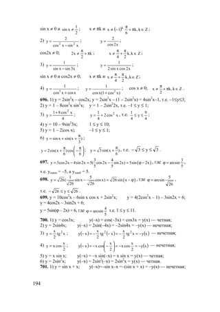 194
sin x ≠ 0 и
2
1
xsin ≠ ; x ≠ πk и ( ) Zk,k
6
1x k
∈π+
π
−≠ ;
2)
xsinxcos
2
y
22
−
= ;
x2cos
2
y = ;
cos2x ≠ 0; k
2
x2 π+
π
≠ ; Zk,k
24
x ∈
π
+
π
≠ ;
3)
x3sinxsin
1
y
−
= ;
x2cosxsin2
1
y = ;
sin x ≠ 0 и cos2x ≠ 0; x ≠ πk и Zk,k
24
x ∈
π
+
π
≠ ;
4)
xcosxcos
1
y 3
+
= ;
2
1
y
cosx(1 cos x)
=
+
; cos x ≠ 0; Zk,k
2
x ∈π+
π
≠ .
696. 1) y = 2sin2
x – cos2x; y = 2sin2
x – (1 – 2sin2
x) = 4sin2
x–1, т.е. –1≤у≤3;
2) y = 1 – 8cos2
x sin2
x; y = 1 – 2sin2
2x, т.е. –1 ≤ у ≤ 1;
3)
4
xcos81
y
2
+
= ; xcos2
4
1
y 2
+= , т.е.
4
9
y
4
1
≤≤ ;
4) y = 10 – 9sin2
3x; 1 ≤ y ≤ 10;
5) y = 1 – 2|cos x|; –1 ≤ y ≤ 1;
6) y sin x sin(x )
3
π
= + + ;
y 2sin(x )cos
6 6
π π 
= + − 
 
; y 3sin(x )
6
π
= + , т.е. 3y3 ≤≤− .
697. ( )
3 4
y 3cos2x 4sin2x 5( cos2x sin2x) 5sin 2x
5 5
= − = − = ϕ − , где
5
3
arcsin=ϕ ,
т.е. унаим = –5, а унаиб = 5.
698. ( )
1 5
y 26( sin x cosx) 26 sin x
26 26
= − = − ϕ , где
26
5
arcsin=ϕ ,
т.е. 26y26 ≤≤− .
699. y = 10cos2
x – 6sin x cos x + 2sin2
x; y = 4(2cos2
x – 1) – 3sin2x + 6;
y = 4cos2x – 3sin2x + 6;
y = 5sin(ϕ – 2x) + 6, где
5
4
arcsin=ϕ т.е. 1 ≤ у ≤ 11.
700. 1) y = cos3x; y(–x) = cos(–3x) = cos3x = y(x) — четная;
2) y = 2sin4x; y(–x) = 2sin(–4x) = –2sin4x = –y(x) — нечетная;
3) xtg
2
x
y 2
= ; ( ) ( ) ( )xyxtg
2
x
xtg
2
x
xy 22
−=−=−−=− — нечетная;
4)
2
x
cosxy = ; ( ) ( )xy
2
x
cosx
2
x
cosxxy −=−=





−−=− — нечетная;
5) y = x sin x; y(–x) = –x sin(–x) = x sin x = y(x) — четная;
6) y = 2sin2
x; y(–x) = 2sin2
(–x) = 2sin2
x = y(x) — четная.
701. 1) y = sin x + x; y(–x)=–sin x–x =–(sin x + x) = –y(x) — нечетная;
www.5balls.ru
 