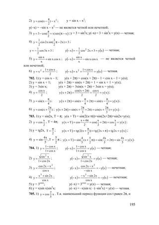 195
2) 2
y cos(x ) x
2
π
= − − ; y = sin x – x2
;
y(–x) = –sin x – x2
— не является четной или нечетной;
3) ( )y 3 cos( x)sin x
2
π
= − + π − ; y = 3 + sin2
x; y(–x) = 3 + sin2
x = y(x) — четная;
4) 1 3
y cos2xsin( 2x) 3
2 2
= π − + ;
3x3cos
2
1
y +−= ; ( ) ( )xy3x2cos
2
1
xy 2
=+−=− — четная;
5) xcosxsin
x
xsin
y += ; ( ) xcosxsin
x
xsin
xy −=− — не является четной
или нечетной;
6)
2
xcos1
xy 2 +
+= ; ( ) ( )xy
2
xcos1
xxy 2
=
+
+=− — четная.
702. 1) y = cos x – 1; y(x + 2π) = cos(x + 2π) – 1 = cos x – 1 = y(x);
2) y = sin x + 1; y(x + 2π) = sin(x + 2π) + 1 = sin x + 1 = y(x);
3) y = 3sin x; y(x + 2π) = 3sin(x + 2π) = 3sin x = y(x);
4)
2
xcos
y = ; ( ) ( )
cos(x 2 ) cosx
y x 2 y x
2 2
+ π
+ π = = = ;
5) y sin(x )
4
π
= − ; ( ) ( )y x 2 sin(x 2 ) sin(x ) y x
4 4
π π
+ π = − + π = − = ;
6) 2
y cos(x )
3
π
= + ; ( ) ( )
2 2
y x 2 sin(x 2 ) cos(x ) y x
3 3
π π
+ π = + + π = + = .
703. 1) y = sin2x, T = π; y(x + T) = sin(2(x+π))=sin(2x+2π)=sin2x=y(x);
2)
2
x
cosy = , T = 4π; ( ) ( )
x 4 x x
y x T cos cos( 2 ) cos y x
2 2 2
+ π
+ = = + π = = ;
3) y = tg2x,
2
T
π
= ; ( ) ( ) ( )y x T tg(2(x )) tg 2x tg2x y x
2
π
+ = + = + π = = ;
4) π==
2
5
T,
5
x4
siny ; ( ) ( )
4 5 4x 4x
y x T sin( (x )) sin( 2 ) sin y x
5 2 5 5
+ = + π = + π = = .
704. 1)
xcos1
xcos1
y
+
−
= ; ( ) ( )xy
xcos1
xcos1
xy =
+
−
=− — четная;
2)
x2cos1
xsin
y
2
+
= ; ( ) ( )xy
x2cos1
xsin
xy
2
=
+
=− — четная;
3)
xcos
xx2cos
y
2
−
= ; ( ) ( )xy
xsin
xx2cos
xy
2
−=
−
−
=− — нечетная;
4)
xcos
x2sinx
y
3
+
= ; ( ) ( )xy
xcos
x2sinx
xy
3
−=
−−
=− — нечетная;
5) y = 3cosx
; y(–x) = 3cosx
= y(x) — четная;
6) y = x|sin x|sin3
x; y(–x) = –x|sin x| ⋅ (–sin3
x) = y(x) — четная.
705. 1) x
5
2
cosy = . Т.к. наименьший период функции cos t равен 2π, и
www.5balls.ru
 