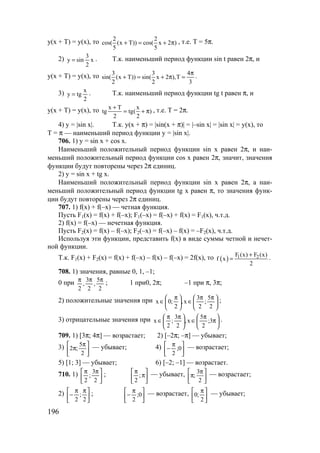 196
y(x + T) = y(x), то 2 2
cos( (x T)) cos( x 2 )
5 5
+ = + π , т.е. Т = 5π.
2) x
2
3
siny = . Т.к. наименьший период функции sin t равен 2π, и
y(x + T) = y(x), то 3 3 4
sin( (x T)) sin( x 2 ),T
2 2 3
π
+ = + π = .
3)
2
x
tgy = . Т.к. наименьший период функции tg t равен π, и
y(x + T) = y(x), то x T x
tg tg( )
2 2
+
= + π , т.е. Т = 2π.
4) y = |sin x|. Т.к. у(х + π) = |sin(x + π)| = |–sin x| = |sin x| = y(x), то
Т = π — наименьший период функции y = |sin x|.
706. 1) y = sin x + cos x.
Наименьший положительный период функции sin x равен 2π, и наи-
меньший положительный период функции cos x равен 2π, значит, значения
функции будут повторены через 2π единиц.
2) y = sin x + tg x.
Наименьший положительный период функции sin x равен 2π, а наи-
меньший положительный период функции tg x равен π, то значения функ-
ции будут повторены через 2π единиц.
707. 1) f(x) + f(–x) — четная функция.
Пусть F1(x) = f(x) + f(–x); F1(–x) = f(–x) + f(x) = F1(x), ч.т.д.
2) f(x) = f(–x) — нечетная функция.
Пусть F2(x) = f(x) – f(–x); F2(–x) = f(–x) – f(x) = –F2(x), ч.т.д.
Используя эти функции, представить f(x) в виде суммы четной и нечет-
ной функции.
Т.к. F1(x) + F2(x) = f(x) + f(–x) – f(x) – f(–x) = 2f(x), то ( ) 1 2F (х) F (х)
f x
2
+
= .
708. 1) значения, равные 0, 1, –1;
0 при
2
5
,
2
3
,
2
πππ
; 1 при0, 2π; –1 при π, 3π;
2) положительные значения при 




 ππ
∈




 π
∈
2
5
;
2
3
x,
2
;0x ;
3) отрицательные значения при 





π
π
∈




 ππ
∈ 3;
2
5
x,
2
3
;
2
x .
709. 1) [3π; 4π] — возрастает; 2) [–2π; –π] — убывает;
3) 




 π
π
2
5
;2 — убывает; 4) 




 π
− 0;
2
— возрастает;
5) [1; 3] — убывает; 6) [–2; –1] — возрастает.
710. 1) 




 ππ
2
3
;
2
; 





π
π
;
2
— убывает, 




 π
π
2
3
; — возрастает;
2) 




 ππ
−
2
;
2
; 




 π
− 0;
2
— возрастает, 




 π
2
;0 — убывает;
www.5balls.ru
 