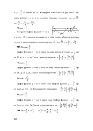 198
и 2
y
2
= − на отрезке [0; 3π]. Эти графики пересекаются в трех точках, абс-
циссы которых х1, х2 и х3 являются решением уравнения 2
cosx
2
= − ;
1 2 3
3 5 11
x ,x ,x
4 4 4
π π π
= = = .
4) 1
cosx
2
= − .
Построим графики функций y = cos x
и 1
y
2
= − . Эти графики пересекаются в трех точках, абсциссы которыех
х1, х2 и х3 являются корнями уравнения 1
cosx
2
= ; 1 2 3
2 4 8
x ,x ,x
3 3 3
π π π
= = = .
713. 1) 1
cosx
2
≥ .
График функции y = cos x лежит не ниже графика функции 1
y
2
= при
х ∈ [0; x1], x ∈ [x2; x3]. Значит, решение неравенства






3
;0
π и 5 7
;
3 3
π π 
 
 
.
2) 1
cosx
2
≥ − .
График функции y = cos x лежит не ниже графика функции 1
y
2
= − при
x ∈ [0; x1], x ∈ [x2; x3]. Значит, решение неравенства — 2
0;
3
π 
 
 
и 4 8
;
3 3
π π 
 
 
.
3) 2
cosx
2
< − .
График функции y = cos x лежит ниже графика функции 2
y
2
= − при
x ∈ [x1; x2], x ∈ [x2; x3]. Значит, решение неравенства — 3 5
;
4 4
π π 
 
 
и 11
;3
4
π 
π 
 
.
4) 3
cosx
2
< .
График функции y = cos x лежит ниже графика функции 3
y
2
= при
x ∈ [x1; x2], x ∈ [x3; 3π]. Значит, решение неравенства — 11
;
6 6
π π 
 
 
и 13
;3
6
π 
π 
 
.
714. 1) cos
5
π
и sin
5
π
; 3
sin cos cos
5 2 5 10
π π π π 
= − = 
 
.
у
х
www.5balls.ru
 