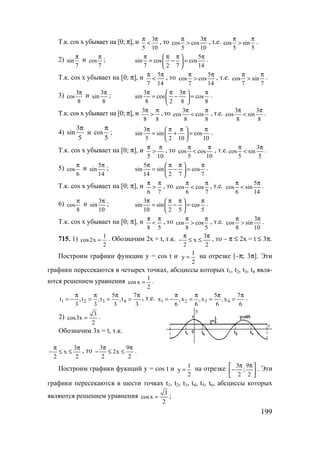 199
Т.к. cos x убывает на [0; π], и 3
5 10
π π
< , то 3
cos cos
5 10
π π
> , т.е. cos sin
5 5
π π
> .
2) sin
7
π
и cos
7
π
; 5
sin cos cos
7 2 7 14
π π π π 
= − = 
 
.
Т.к. cos x убывает на [0; π], и 5
7 14
π π
< , то 5
cos cos
7 14
π π
> , т.е. cos sin
7 7
π π
> .
3) 3
cos
8
π и 3
sin
8
π
; 3 3
sin cos cos
8 2 8 8
π π π π 
= − = 
 
.
Т.к. cos x убывает на [0; π], и 3
8 8
π π
> , то 3
cos cos
8 8
π π
< , т.е. 3 3
cos sin
8 8
π π
< .
4)
3
sin
5
π
и cos
5
π
; 3
sin sin cos
5 2 10 10
π π π π 
= + = 
 
.
Т.к. cos x убывает на [0; π], и
5 10
π π
> , то cos cos
5 10
π π
< , т.е. 3
cos sin
5 5
π π
< .
5) cos
6
π
и 5
sin
14
π
; 5
sin sin cos
14 2 7 7
π π π π 
= − = 
 
.
Т.к. cos x убывает на [0; π], и
6 7
π π
> , то cos cos
6 7
π π
< , т.е. 5
cos sin
6 14
π π
< .
6) cos
8
π
и 3
sin
10
π
; 3
sin sin cos
10 2 5 5
π π π π 
= − = 
 
.
Т.к. cos x убывает на [0; π], и
8 5
π π
< , то cos cos
8 5
π π
> , т.е. 3
cos sin
8 10
π π
> .
715. 1) 1
cos2x
2
= . Обозначим 2x = t, т.к. 3
x
2 2
π π
− ≤ ≤ , то – π ≤ 2x = t ≤ 3π.
Построим графики функции y = cos t и 1
y
2
= на отрезке [–π; 3π]. Эти
графики пересекаются в четырех точках, абсциссы которых t1, t2, t3, t4 явля-
ются решением уравнения 1
cosx
2
= .
1 2 3 4
5 7
t ,t ,t ,t
3 3 3 3
π π π π
= − = = = , т.е. 1 2 3 4
5 7
x ,x ,x ,x
6 6 6 6
π π π π
= − = = = .
2) 3
cos3x
2
= .
Обозначим 3x = t, т.к.
3
x
2 2
π π
− ≤ ≤ , то 3 9
2x
2 2
π π
− ≤ ≤ .
Построим графики фукнций y = cos t и 1
y
2
= на отрезке 3 9
;
2 2
π π 
− 
 
. Эти
графики пересекаются в шести точках t1, t2, t3, t4, t5, t6, абсциссы которых
являются решением уравнения 3
cosx
2
= ;
t
у
www.5balls.ru
 