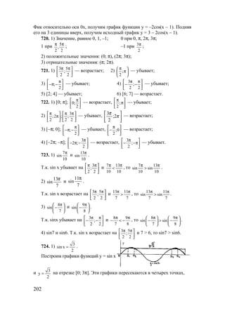 202
Фик относительно оси 0х, получим график функции y = –2cos(x – 1). Подняв
его на 3 единицы вверх, получим исходный график y = 3 – 2cos(x – 1).
720. 1) Значение, равное 0, 1, –1; 0 при 0, π, 2π, 3π;
1 при 5
,
2 2
π π
; –1 при 3
2
π ;
2) положительные значения: (0; π), (2π; 3π);
3) отрицательные значения: (π; 2π).
721. 1) 3 5
;
2 2
π π 
 
 
— возрастает; 2) ;
2
π 
π 
 
— убывает;
3) ;
2
π 
−π − 
 
— убывает; 4) 3
;
2 2
π π 
− − 
 
— убывает;
5) [2; 4] — убывает; 6) [6; 7] — возрастает.
722. 1) [0; π]; 0;
2
π 
 
 
— возрастает, ;
2
π 
π 
 
— убывает;
2) 3
;2 ; ;
2 2 2
π π π   
π   
   
— убывает,






π
π
2;
2
3 — возрастает;
3) [–π; 0]; ;
2
π 
−π − 
 
— убывает, ;0
2
π 
− 
 
— возрастает;
4) [–2π; –π]; 3
2 ;
2
π 
− π − 
 
— возрастает, 3
;
2
π 
− −π 
 
— убывает.
723. 1) 7
sin
10
π
и 13
sin
10
π
.
Т.к. sin x убывает на 3
;
2 2
π π 
 
 
и 7 13
10 10
π π
< , то 7 13
sin sin
10 10
π π
> .
2)
7
13
sin
π
и
11
sin
7
π
.
Т.к. sin x возрастает на 3 5
;
2 2
π π 
 
 
и 13 11
7 7
π π
> , то 13 11
sin sin
7 7
π π
> .
3) 8
sin
7
π 
− 
 
и 9
sin
8
π 
− 
 
.
Т.к. sinx убывает на 3
;
2 2
π π 
− − 
 
и 8 9
7 8
π π
− < − , то 8 9
sin sin
7 8
π π   
− > −   
   
.
4) sin7 и sin6. Т.к. sin x возрастает на 3 5
;
2 2
π π 
 
 
и 7 > 6, то sin7 > sin6.
724. 1) 3
sin x
2
= .
Построим графики функций y = sin x
и 3
y
2
= на отрезке [0; 3π]. Эти графики пересекаются в четырех точках,
у
www.5balls.ru
 