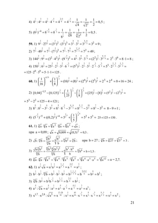 21
4)
1 5 1 5 2 5 3
3 6 3 6 6 6
2
1 1 1
4 : 4 4 4 4 4 0,5
24 2
−
− −
= ⋅ = = = = = = ;
5)
11 4
32 12
1
3
4
3 3 3
1 1 1 1
(8 ) 8 8 0,5
28 28
−−−
= = = = = = = .
59. 1)
2 2 2 2 4 6 4 6
5 5 5 5 5 5 5 52 3 2
9 27 (3 ) (3 ) 3 3 3 3 9
+
⋅ = ⋅ = ⋅ = = = ;
2)
2 2 2 2 2 4 2 4
3 3 3 3 3 3 3 32 2
7 49 7 (7 ) 7 7 7 7 49
+
⋅ = ⋅ = ⋅ = = = ;
3)
3 3 3 3 6 6 6 3 6 6
4 4 4 4 4 4 4 2 4 42 2 2 2
144 :9 (3 4 ) (9 ) 4 3 3 (2 ) 3
− − −
= ⋅ ⋅ = ⋅ ⋅ = ⋅ = 3 0
2 3 8 1 8⋅ = ⋅ = ;
4)
3 3 3 3 3 3 3 3 3 3 3 3 3 3 3
2 2 2 2 2 2 2 2 2 2 2 2 2 2 22 3
150 : 6 25 2 3 6 (5 ) 2 3 2 3 5 2 3
− − − − −
= ⋅ ⋅ ⋅ = ⋅ ⋅ ⋅ ⋅ = ⋅ ⋅ =
0 0
125 2 3 5 1 1 125= ⋅ ⋅ = ⋅ ⋅ = .
60. 1)
4
0,75 4 43 33
3 34 44 31 1
(16) (8) (2 ) (2 )
16 8
− −
   
+ = + = +   
   
2416822 43
=+=+= ;
2) ( ) ( ) ( ) ( )
3 2
232 3 22 3
323 2 3
1,5 2 31 1
0,04 0,125 25 8 (5 ) (2 )
25 8
− −
−−    
− = − = − = − =   
   
3 2
5 2 125 4 121= − = − = ;
3)
9 2 6 4 9 2 6 4 9 2 10 7
7 7 5 5 7 7 5 5 7 7 5 7 2
8 :8 3 3 8 8 3 8 3 8 3
− + −
− ⋅ = ⋅ − = − = − = 8 9 1− = ;
4)
3
42 23 45
5 545 4 2 31
(5 ) ((0,2) ) 5 5 5
5
− ⋅
− ⋅− −  
+ = + = + = 
 
25 125 150+ = .
61. 1) aaaaaa
6 366 263
==⋅=⋅ ;
при 09,0a = ; 3,0)3,0(009,0a 2
=== .
2)
6 3 3
6 26 36
6
b b
b : b b b
bb
= = = = ; при 27b = ; 3327b
3 333
=== .
3)
63 3 2 22 3 46
6 66
6 6
b (b )b b b b
b b 1,3
bb b
⋅
= = = = = .
4) ==⋅⋅=⋅⋅=⋅⋅
12 1212 53412 512 312 412 543
aaaaaaaaaa а = 2,7.
62. 1)
1 1 1 1 2 3 51
3 3 3 2 6 62a a a a a a a
+
+
= = = = ;
2)
1 1 1 1 1 1 3 2 1 61 1
3 3 6 2 3 6 6 62 2 16
b b b b b b b b b b
+ +
+ +
⋅ ⋅ = ⋅ ⋅ = = = = ;
3)
1 1 1 1 1 2 1 1
6 3 6 3 6 6 63
b : b b b b b b
−
− −
= = = = ;
4)
4 4 1 4 1 4 1 3
3 3 3 3 3 3 3 13
a : a a : a a a a a a
−
−
= = ⋅ = = = ;
5)
17 28 455 5 9 5 9 5
10 102 2 2 2 2 21,7 2,8 5
x x : x x : x x x x x x
−
− − −
⋅ = = ⋅ = ⋅ =
4
2 2
x x= = ;
www.5balls.ru
 