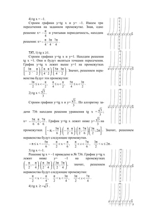 209
4) tg x = –1.
Строим графики у=tg x и у= –1. Имеем три
пересечения на заданном промежутке. Зная, одно
решение х= –
4
π
и учитывая периодичность, находим
решения: х=
4
7
;
4
3
;
4
πππ
− .
737. 1) tg x ≥1.
Строим графики у=tg x и у=1. Находим решения
tg x =1. Они и будут являться точками пересечения.
График у=tg x лежит выше у=1 на промежутках





 ππ





 ππ





 π
−
π
−
2
3
;
4
5
,
2
;
4
,
2
;
2
3 . Значит, решением нера-
венства будут эти промежутки:
3 5 3
x , x , x
2 2 4 2 4 2
π π π π π π
− ≤ < − ≤ < ≤ < .
2) tg x <
3
3
.
Строим графики у=tg x и у=
3
3
. По алгоритму за-
дачи 736 находим решения уравнения tg x =
3
3
;
х=
6
7
;
6
;
6
5 πππ
− . График у=tg x лежит ниже у=
3
3
на
промежутках 




 π





 ππ





 ππ
−




 π
− ππ− 2;
2
3
,
6
7
;
2
,
6
;
2
,
6
5
; . Значит, решением
неравенства будут следующие промежутки.
ππ− ≤
ππ
<<
ππ
<
π
−
π
−≤ 2x<
2
3
,
6
7
2
,
6
<x
2
,
6
5
<x x .
3) tg x <–1.
Решение tg x = –1 приведено в № 736. График у=tg x
лежит ниже у= –1 на промежутках





 ππ





 ππ





 π
−
π
−
4
7
;
2
3
,
4
3
;
2
,
4
;
2
, значит, решением
неравенства будут следующие промежутки:
4
7
2
3
,
4
3
<x<
2
,
4
<x<
2
π
<<
ππππ
−
π
− x .
4) tg x 3−≥ .
www.5balls.ru
 