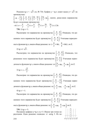 210
Решение tg x = – 3 см. № 736. График у = tg x лежит выше у=– 3 на
промежутках:
2 3 5
; , ; , ; , ;
2 3 2 3 2 3
2
π π π π π π       
− − −      
       
π π , значит, реше-нием неравенства
будут следующие промежутки:
2 3 5
, , ,
2 3 2 3 2 3
x x x x 2
π π π π π π
− −π ≤ < − ≤ < ≤ < ≤ ≤ π .
738. 1) tg x <1.
Рассмотрим это неравенство на промежутке 




 ππ
−
2
;
2
. Очевидно, что ре-
шением этого неравенства будет промежуток 




 ππ
−
4
;
2
. Учитывая периодич-
ность функции tg x, имеем общее решение: х∈ (
2 4
n; n)
π π
− + π + π , n∈Z.
2) tg x ≥ 3 .
Рассмотрим это неравенство на промежутке 




 ππ
−
2
;
2
. Очевидно, что
решением этого неравенства будет промежуток 




 ππ
2
;
3
. Учитывая перио-
дичность функции tg x, имеем общее решение: х∈
3 2
n; n
π π 

 
+ π + π , n∈Z.
3) tg x
3
3
−≤ .
Рассмотрим это неравенство на промежутке 




 ππ
−
2
;
2
. Очевидно, что ре-
шением этого неравенства будет промежуток 




 π
−
π
−
6
;
2
. Учитывая перио-
дичность функции tg x, имеем общее решение: х∈
2 6
n; n
π π 
− − 
 
+ π + π , n∈Z.
4) tg x >–1.
Рассмотрим это неравенство на промежутке 




 ππ
−
2
;
2
. Очевидно, что ре-
шением этого неравенства будет промежуток 




 ππ
−
2
;
4
. Учитывая периодич-
ность функции tg x, имеем общее решение: х∈
4 2
n; n
π π 
− 
 
+ π + π , n∈Z.
739. 1) tg x =3.
Построим графики у=tg x и у=3. Имеем три точки пе-
ресечения. Одно решение очевидно: х= arctg 3. Из пе-
www.5balls.ru
 