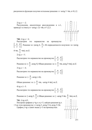 211
риодичности функции получим остальные решения: х= arctg 3 +πn, n=0,1,2.
2) tg x = –2.
Рассуждения, аналогичные рассуждениям в п.1,
приведут к ответу:х= arctg (–2) +πn, n=1,2,3.
740. 1) tg x > 4.
Рассмотрим это неравенство на промежутке





 ππ
−
2
;
2
. Решение х∈ (arctg 4,
2
π
). Из периодичности получили: х∈ (arctg
4+πn,
2
π
+πn), n∈Z.
2) tg x < 5.
Рассмотрим это неравенство на промежутке 




 ππ
−
2
;
2
.
Решение х∈ (–
2
π
; arctg 5]. Общее решение: х∈ (–
2
π
+πn, arctg 5+πn], n∈Z.
3) tg x < –4.
Рассмотрим это неравенство на промежутке 




 ππ
−
2
;
2
.
Решение х∈ (–
2
π
; arctg (–4)).
Общее решение: х∈ (–
2
π
+πn, –arctg 4+πn], n∈Z.
4) tg x ≥ –5.
Рассмотрим это неравенство на промежутке 




 ππ
−
2
;
2
.
Решение х∈ [–arctg 5;
2
π
). Общее решение: х∈ [ –arctg 5+πn;
2
π
+πn), n∈Z.
741. 1) tg x≥3.
Построив графики у=tg x и у=3, найдем решения tg x
=3 на этом промежутке: х=arctg 3, arctg 3+π, arctg 3+2π.
График у=tg x лежит выше у=3 на промежутках
www.5balls.ru
 