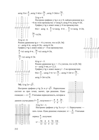 212
arctg 3≤x<
2
π
, arctg 3+π≤x<
2
3π
, arctg 3+2π≤x<
2
5π
.
2) tg x<4.
Построив графики у=tg x и у=4, найдем решения tg x
=4 на этом промежутке: х=arctg 4, arctg 4+π, arctg 4+2π..
График у=tg x лежит ниже у=4 на промежутках
0≤x< arctg 4,
2
π
<x<arctg 4+π ,
2
π
<x<arctg 4+2π,
2
5π
<x≤3π.
3) tg x≤ –4.
Решим уравнение tg x = –4 с учетом, что х∈[0; 3π]:
х= –arctg 4+π, –arctg 4+2π, –arctg 4+3π.
График у=tg x лежит ниже у= –4 на промежутках
2
π
<x≤–arctg 4+π ,
2
3π
<x≤–arctg 4+2π,
2
5π
<x≤–arctg 4+3π.
4) tg x> –3.
Решим уравнение tg x = –3 с учетом, что х∈[0; 3π]:
х= –arctg 3+πn, n=1,2,3.
График у=tg x лежит выше у= –3 на промежутках
0≤x<
2
π
, –arctg 3+π <x<
2
3π
, –arctg 3+2π<x<
2
5π
,
arctg 3+3π<x≤3π.
742. 1) tg 2х= 3 .
Построим графики у=tg 2x и у= 3 . Пересечение
состоит из трех точек, значит, три решения. Одно
очевидно — х=
6
π
. Учитывая периодичность, которая в
данном случае равна T=
2
π
, получили х= –
3
2
,
6
,
3
πππ
.
2) tg 3х= –1.
Построим графики у=tg 3x и у= –1. Пересечение —
пять точек. Одно решение очевидно: х= –
12
π
. Учитывая
период
3
π
, получаем:
х= –
12
11
,
12
7
,
4
,
12
,
12
5 πππππ
.
www.5balls.ru
 