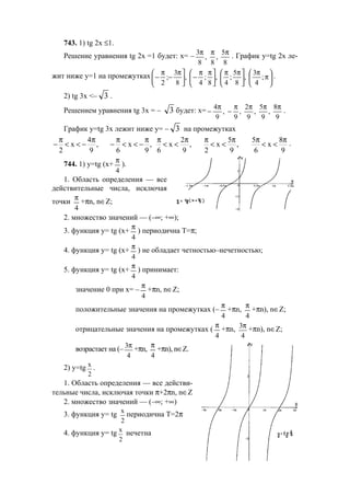 213
743. 1) tg 2x ≤1.
Решение уравнения tg 2x =1 будет: х= –
8
5
,
8
,
8
3 πππ
. График у=tg 2x ле-
жит ниже у=1 на промежутках 





π
π





 ππ





 ππ
−




 π
−
π
− ;
4
3
,
8
5
;
4
,
8
;
4
,
8
3
;
2
.
2) tg 3x <– 3 .
Решением уравнения tg 3x = – 3 будет: х=
9
8
,
9
5
,
9
2
,
9
,
9
4 ππππ
−
π
− .
График у=tg 3x лежит ниже у= – 3 на промежутках
4
x , x ,
2 9 6 9
π π π π
− < < − − < < −
2
x ,
6 9
π π
< <
5 5 8
x , x
2 9 6 9
π π π π
< < < < .
744. 1) у=tg (х+
4
π
).
1. Область определения — все
действительные числа, исключая
точки
4
π
+πn, n∈Z;
2. множество значений — (–∞; +∞);
3. функция у= tg (х+
4
π
) периодична T=π;
4. функция у= tg (х+
4
π
) не обладает четностью–нечетностью;
5. функция у= tg (х+
4
π
) принимает:
значение 0 при х= –
4
π
+πn, n∈Z;
положительные значения на промежутках (–
4
π
+πn,
4
π
+πn), n∈Z;
отрицательные значения на промежутках (
4
π
+πn,
4
3π
+πn), n∈Z;
возрастает на (–
4
3π
+πn,
4
π
+πn), n∈Z.
2) у=tg х
2
.
1. Область определения — все действи-
тельные числа, исключая точки π+2πn, n∈Z
2. множество значений — (–∞; +∞)
3. функция у= tg х
2
периодична T=2π
4. функция у= tg x
2
нечетна
www.5balls.ru
 