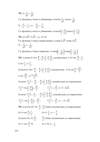 216
751. 1)
5
1
3
1
> .
Т.к. функция у=arccos х убывающая, то arccos
3
1 <arccos
5
1
.
2)
3
1
5
4
−<− , т.к.
12
5
15
12
−<− .
Т.к. функция у=arccos х убывающая, то arccos 





−
5
4 >arccos 





−
3
1
.
752. 1) 2 3 <3 2 , т.к. 12<18.
Т.к. функция у=arctg х возрастающая, то arctg 2 3 <arctg 3 2 .
2)
5
1
2
1
−<− .
Т.к. функция у=arctg х возрастает, то arctg






−
2
1 <arctg






−
5
1 .
753. 1) arcsin (2–3х)=
6
π
;
6
π
∈ ;
2 2
π π 
− 
 
, следовательно, 2–3х=sin;
6
π
=
2
1
;
2–3х=
2
1
х=
2
1
.
2) arcsin (3–2х)=
4
π
;
4
π
∈ ;
2 2
π π 
− 
 
, следовательно, 3–2х=sin
4
π
=
2
2
;
3–2х=
2
2
; х=
4
26 −
.
3) arcsin x 2
4
−
= –
4
π
; –
4
π
∈ ;
2 2
π π 
− 
 
, следовательно, по определению
x 2
4
−
=sin
2
2
4
−=




 π
− ; x 2 2
4 2
−
= − ; х= 222 − .
4) arcsin x 3
2 3
+ π
= − ; –
3
π
∈ ;
2 2
π π 
− 
 
, следовательно, по определению
x 3
2
+
= sin
2
3
3
−=




 π
− ; x 3 3
2 2
+
= − ; х= 33−− .
754. 1) arccos (2х+3)=
3
π
;
3
π
∈[0;π], следовательно, по определению
2х+3=cos
2
1
3
=
π
; 2х+3=
2
1
; х=
4
5
− .
2) arccos (3х+1)=
2
π
;
2
π
∈[0;π], следовательно, по определению
3х+1 =cos
2
π
=0; 3х+1=0; х=
3
1
− .
www.5balls.ru
 