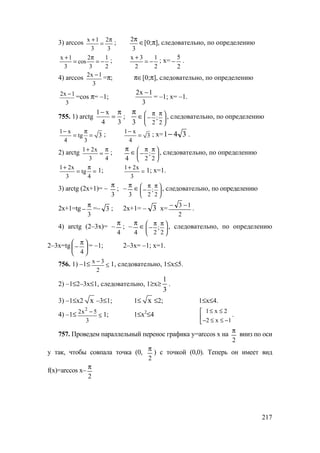 217
3) arccos x 1 2
3 3
+ π
= ;
3
2π
∈[0;π], следовательно, по определению
x 1 2 1
cos
3 3 2
+ π
= = − ; x 3 1
2 2
+
= − ; х=
2
5
− .
4) arccos 2x 1
3
−
=π; π∈[0;π], следовательно, по определению
2x 1
3
−
=cos π= –1;
2x 1
3
−
= –1; х= –1.
755. 1) arctg
1 x
4 3
− π
= ;
3
π
∈ ;
2 2
π π 
− 
 
, следовательно, по определению
1 x
tg
4 3
3
− π
= = ; 1 x
3
4
−
= ; х= 341− .
2) arctg 1 2x
3 4
+ π
= ;
4
π
∈ ;
2 2
π π 
− 
 
, следовательно, по определению
1 2x
tg
3 4
+ π
= = 1; 1 2x
3
+
= 1; х=1.
3) arctg (2х+1)= –
3
π
; –
3
π
∈ ;
2 2
π π 
− 
 
, следовательно, по определению
2х+1=tg
3
π
− =– 3 ; 2х+1= – 3 х=
2
13 −−
.
4) arctg (2–3х)= –
4
π
; –
4
π
∈ ;
2 2
π π 
− 
 
, следовательно, по определению
2–3х=tg 




 π
−
4
= –1; 2–3х= –1; х=1.
756. 1) –1≤ x 3
2
−
≤ 1, следовательно, 1≤х≤5.
2) –1≤2–3х≤1, следовательно, 1≥x≥
3
1
.
3) –1≤х2 x –3≤1; 1≤ x ≤2; 1≤х≤4.
4) –1≤
2
2x 5
3
−
≤ 1; 1≤х2
≤4
1 x 2
2 x 1
≤ ≤
− ≤ ≤ −
.
757. Проведем параллельный перенос графика у=arccos х на
2
π
вниз по оси
у так, чтобы совпала точка (0,
2
π
) с точкой (0,0). Теперь он имеет вид
f(x)=arccos х–
2
π
www.5balls.ru
 