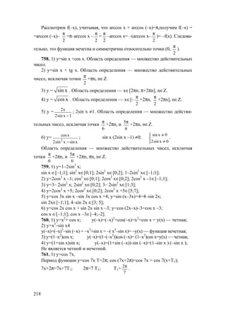 218
Рассмотрим f(–x), учитывая, что arccos х + arccos (–х)=π,получим f(–x) =
=arccos (–х)–
2
π
=π–arccos х –
2
π
=
2
π
–arccos х= –(arccos х–
2
π
)= –f(x). Следова-
тельно, это функция нечетна и симметрична относительно точки (0,
2
π
).
758. 1) у=sin x +cos x. Область определения — множество действительных
чисел.
2) у=sin x + tg x. Область определения — множество действительных
чисел, исключая точки
2
π
+πn, n∈Z.
3) у = sin x . Область определения — х∈[2πn; π+2πn], n∈Z.
4) y = cos x . Область определения — х∈[–
2
π
+2πn,
2
π
+2πn], n∈Z.
5) y = 2x
2sin x 1−
; 2sin x ≠1. Область определения — множество действи-
тельных чисел, исключая точки
6
π
+2πn, и
6
5π
+2πn, n∈Z.
6) y=
2
cosx
2sin x sin x−
; sin x (2sin x –1) ≠0;
sin x 0
2sin x 0
≠

≠
.
Область определения — множество действительных чисел, исключая
точки
6
π
+2πn, и
6
5π
+2πn, πn, n∈Z.
759. 1) у=1–2sin2
x;
sin x ∈[–1;1]; sin2
x∈[0;1]; 2sin2
x∈[0;2]; 1–2sin2
x∈[–1;1];
2) y=2cos2
x –1; cos2
x∈[0;1]; 2cos2
x∈[0;2]; 2cos2
x –1∈[–1;1];
3) у=3– 2sin2
x; 2sin2
x∈[0;2]; 3– 2sin2
x∈[1;3];
4) y=2cos2
x +5; 2cos2
x∈[0;2]; 2cos2
x +5∈[5;7];
5) y=cos 3x sin x –sin 3x cos x +4; у=sin (х–3х)+4=4–sin 2x;
sin 2x∈[–1;1]; 4–sin 2x ∈[3; 5];
6) y=cos 2x cos x + sin 2x sin x –3; у=cos (2х–x)–3=cos x –3;
cos x ∈[–1;1]; cos x –3∈[–4;–2].
760. 1) y=x2
+ cos x; у(–х)=(–х)2
+cos(–х)=х2
+cos x = у(х) — четная;
2) у=х3
–sin x4
у(–х)=(–х)3
–sin (–х) = –х3
+sin x = –( х3
–sin x)= –у(х) — функция нечетная;
3) у=(1–х2
)cos x; у(–х)=(1–(–х2
))cos (–х)= (1–х2
)cos x=у(х) — четная;
4) у=(1+sin x)sin x; у(–х)=(1+sin (–х))⋅sin (–х)=(1–sin x )⋅(–sin x );
Не является четной и нечетной.
761. 1) у=cos 7x.
Период функции у=cos 7x T=2π; cos (7х+2π)=cos 7x = cos 7(x+Т1);
7х+2π=7х+7Т1; 2π=7 Т1; Т1=
7
2π
.
www.5balls.ru
 