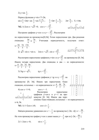 219
2) у=sin x
7
.
Период функции у=sin t T=2π;
sin ( x
7
+2π)= sin x
7
=sin 1x Т
7
+
; x
7
+2π= 1x Т
7 7
+ ; 2π=
7
Т1 ; T1=14π.
762. 1) 2cos x + 3 =0; cos x = –
2
3
.
Построим графики у=cos x и у= –
2
3
. Рассмотрим
их пересечения на промежутке[0;3π]. Точек пересечения три. Два решения
очевидны: 5 7
6 6
и
π π
. Учитывая периодичность, получаем ответ:
х=
6
17
,
6
7
6
5
,
πππ
.
2) 3 –sin x =sin x; 2sin x = 3 ; sin x =
2
3
.
Рассмотрим пересечение графиков у=sin x и у=
2
3
на промежутке [0; 3π].
Имеем четыре пересечения. Два очевидны и два — из периодичности:
х=
3
8
;
3
7
;
3
2
;
3
ππππ
.
3) 3tg x = 3 ; tg x =
3
3
.
Рассмотрим пересечение графиков у= tg x и у =
3
3
на
промежутке [0; 3π]. Имеем три пересечения. Одно
очевидно, остальные — из периодичности: х=
3
7
;
3
4
;
3
πππ
.
4) cos x +1=0; cos x = –1.
Рассмотрим пересечение
графиков у=cos x и у=–1 на про-
межутке [0; 3π]. Имеем два пере-
сечения. Одно очевидно, остальные — из периодичности:
х=π, 3π.
763. 1) 1+2cos x ≥0; cos x ≥–
2
1
.
Найдем решение уравнения cos x = –
2
1
на промежутке [–2π; –π]: х= –
3
4π
.
На этом промежутке график у=cos x лежит выше у= –
2
1
при х∈[–2π; –
3
4π
].
2) 1–2sin x <0; sin x >
2
1
.
у
у
у
www.5balls.ru
 