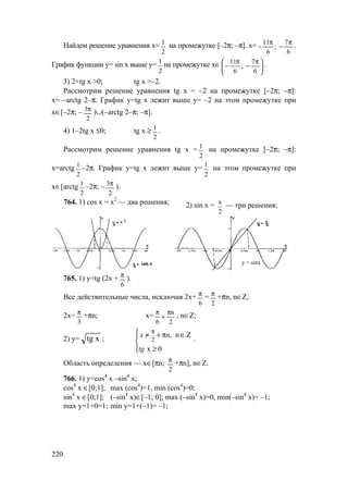 220
Найдем решение уравнения x=
2
1
на промежутке [–2π; –π]. х=
6
7
;
6
11 π
−
π
− .
График функции у= sin x выше у=
2
1
на промежутке х∈ 




 π
−
π
−
6
7
;
6
11 .
3) 2+tg x >0; tg x >–2.
Рассмотрим решение уравнения tg x = –2 на промежутке [–2π; –π]:
х= –arctg 2–π. График у=tg х лежит выше у= –2 на этом промежутке при
х∈[–2π; –
2
3π
)∪(–arctg 2–π; –π].
4) 1–2tg x ≤0; tg x ≥
2
1
.
Рассмотрим решение уравнения tg x =
2
1
на промежутке [–2π; –π]:
х=arctg
2
1
–2π. График у=tg х лежит выше у=
2
1
на этом промежутке при
х∈[arctg
2
1
–2π; –
2
3π
).
764. 1) cos x = х2
— два решения; 2) sin x = х
2
— три решения;
765. 1) у=tg (2x +
6
π
).
Все действительные числа, исключая 2х+
6
π
=
2
π
+πn, n∈Z;
2x=
3
π
+πn; x=
2
n
6
π
+
π
, n∈Z;
2) y= xtg ; 2
, n Z
x 0
π



≠ + π ∈
≥
x n
tg
.
Область определения — х∈[πn;
2
π
+πn], n∈Z.
766. 1) y=cos4
x –sin4
x;
cos4
x ∈[0;1]; max (cos4
)=1, min (cos4
)=0;
sin4
x ∈[0;1]; (–sin4
x)∈[–1; 0]; max (–sin4
x)=0, min(–sin4
x)= –1;
max y=1+0=1; min y=1+(–1)= –1;
y = sinx
www.5balls.ru
 