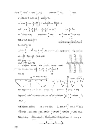 222
=2sin 3х
2
(sin х
2
– – cos 3х
2
)=0; либо sin
2
x3
=0;
2
x3
=πn;
x=
3
2
πn, n∈Z; либо sin
2
x
– cos
2
x3
=0,
тогда sin
2
x
–sin 





−
π
2
x3
2
=2cos
4
x2−π
sin
4
x4 π−
=0;
либо cos x х
4 2
π 
− 
 
=0; х
4 2
π
− =2πn, n∈Z; х
2 4
π
= − 2πn;
x=
2
π
–4πn, n∈Z; либо sin(x–
4
π
)=0; x–
4
π
=πn; x=
4
π
+πn, n∈Z.
771. у=1,5–2sin2 х
2
>0;
1,5–2sin2 х
2
>0;
sin2 х
2
< 3 3
;
4 2
− <sin х
2
<
2
3
. Соответственно графику имеем решение:
х∈(–
3
2π
+2πn;
3
2π
+2πn), n∈Z.
772. у=tg 2x–1;
tg 2x–1<0; tg2x <1;
Из графика видно, что у=tg2x лежит ниже
у=–1 на промежутках х∈ 




 π
+
ππ
+
π
−
2
n
8
;
2
n
4
, n∈Z.
773. 1) 2)
774. 1) у=12sin x –5cos x =13⋅sin (x –ϕ); ϕ=arccos
13
12 у∈[–13; 13];
2) y=cos2
x – sin2
x=1– sin2
x –sin x=–( sin2
x+
2
1
⋅2⋅sin x+
4
5
5
5
)
4
1
⋅+ –(sin x+
2
1
)2
;
–1≤у≤
4
5
.
775. 1) sin x ≥cos x; sin x –cos x≥0; 2 (sin x⋅
2
2
–cos x⋅
2
2
)≥0;
2 sin (x–
4
π
)≥0; sin(x–
4
π
)≥0; 2πn≤ x–
4
π
≤π+2πn
4
π
+2πn≤х≤
4
5π
+2πn,, n∈Z;
2) tg x>sinx;
xcos
xsin
–sin x>0;
xcos
)xcos1(xsin −
>0; tg x(1–cos x)>0 для tg x;
х
Y
y = 2sin(
x
2 3
+
π
)–2
y = cosx –
2
cos x
www.5balls.ru
 