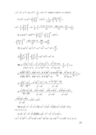 25
4
24442
2
1
210222 −−=−⋅− −−− 9375,549375,90625,0210 2
=−=−−= ;
3)
1 1
12 23 3
3 32 3
2
3 1 24 3
27 ( 2) 3 (3 )
8 8( 2)
−−
− +   
− − + = − + =   
   −
1
33
2
3
1 3 1 2 9 12 3 2 4
3 9
4 4 3 122
−
  ⋅ − + ⋅
= − + = − + = 
 
  12
5
9
12
113
12
83108
==
+−
= ;
4)
1
1 12
4
4
4 0,25 41 1
( 0,5) 625 2 (5 )
4 2
− −
−    
− − − = − −   
−   
–
2 1
1
28 1 432 135 8 289 19
10
4 27 27 27
+
−
+ − − 
= = = 
 
.
77. 1)
2 2 63
3 34
4
4 6 3 3 4
3
b
(a ) (b ) a b a b
a
⋅
−− − − −
⋅ = ⋅ = ⋅ = ;
2)
1 1
4 12 3 1
3
6 6
6 3 2
3 3
a a
(a b ) a b
b b− −
    
  = = ⋅ = ⋅   
        
.
78. 1)
( )
( )
4 14 1 2 4 1 2 1
3 33 3 3 3 3 3 3)
1 3 1 1 1 3 1 1 1
4 4 4 4 4 4 4 4 4
a 1 aa (a a a a (1 a )
a (a a ) a a (a 1) a a 1
−− − +
− − + −
++ ⋅ +
= = =
+ ⋅ + +
a
1
a
a
a
0
== ;
2)
1 1 4 1 1 1 4 1
5 5 5 5 5 5 5 5
2 2 1 2 2 2 1 2
3 3 3 3 3 3 3 3
5 54 1 2
3 23
b ( b b ) b (b b ) b b (b 1) b b 4ac
2a
b ( b b ) b (b b ) b b (b 1)
− − +
− − +
−
−
− − ⋅ − − ± −
= =
− − ⋅ −
( )
( )
1 1
5 5
2 2
3 3
0
0
b b 1 b 1
1
1bb b 1
−
−
−
= = = =
−
;
3)
( )
1
5 1 1 5 1
3
3 3 3 3 3
2 2 2 2
3 3 3 3
1 21 1
3 32 2
a b a ba b a a (a b 1)
a b a b a b
−
− − + −− −
−
−− ⋅ −
= =
− − −
;
4)
1 1 1 1 2 3 2 3 2 2 1 11 1
3 3 3 3 6 6 6 6 6 6 6 62 2
1 1 1 1 1 1
6 6 6 6 6 6
6 6
a b b a a b b a a b b a a b (a b )
a b a b a b a b
−
+ + + +
= = = =
+ + + +
2 2 1 1
2 2 1 16 6 6 6
6 6 3 3
1 1
6 6
a b (a b )
a b a b
a b
+
= = =
+
.
79. 1)
5 1 5 1 1 1 6 6 1 1
3 3 3 3 3 3 3 3 3 3 2 23 3
(2 3 3 2 ) 6 3 2 (2 3 ) 6 6 6 (2 3 )
− − − − − −
⋅ − ⋅ ⋅ = ⋅ − = ⋅ − =
= 6 4 9 5= − = − ;
2)
1 3 1 3 1 3 1 3 3
4 4 4 4 4 4 4 4 44
(5 : 2 2 :5 ) 1000 (5 2 2 5 ) 10
− −
− = ⋅ − ⋅ ⋅ =
3 3 1 3 1 3 3 3 3
4 4 4 4 4 4 4 4 42 5 (5 2 ) 10 10 10 (5 2)
− − + + − −
= ⋅ − ⋅ = ⋅ −
3 3
4 4 0
10 3 10 3 1 3 3
− +
= ⋅ = ⋅ = ⋅ = .
www.5balls.ru
 