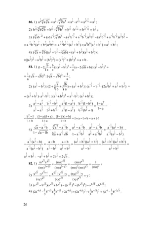 26
80. 1)
1 1 1 4 1 2 1
9 9 9 6 3 9 9 3
6 36 43
a a a a a a a a a
+
⋅= ⋅ = ⋅ = = ;
2)
51 1 1 1 5 1
3 412 12 12 12 12 2
3 43 54
b b b b b b b b b
+
−= ⋅ = ⋅ = = ;
3)
1 1 2 1 1 1 4 2 4 1 1 1 4
6 3 3 6 6 6 6 6 6 6 6 6 63 62 4
( ab (ab) ) ab (a b a b )a b (a b a b )a b
− − − − − − −−
+ = + = + =
1 4 3 3 1 4
6 6 6 6 6 6a b (a b )a b
− −
= + =
1 1 1 1 1 1 1 1 1 1
6 6 6 6 2 2 2 2 2 20 0
a b (a b ) a b (a b ) a b
− −
+ = + = + ;
4)
2 2 1 11 1
3 3 3 32 23 3 3
( a b)(a b ab) (a b )(a b )+ + − = + + ×
1 1 1 1 1 1
3 3 3 3 3 32 2 3 3
((a ) a b (b ) ) (a ) (b ) a b× − + = + = + .
81. 1)
1 1 1 1
2 2 2 22 2b b 1
(1 2 ) : (a b ) (a 2 ab b) : (a b )
a a a
− + − = − + − =
2 21 1
( a b) : ( a b)
a a
= − − = ;
2)
1 1 1 1 1 1 1 1 2 2
3 3 3 3 3 3 3 3 3 33 3
a b
(a b ) : (2 ) (a b ) : (a b (2a b a b )
b a
− −
− + + = + − ⋅ + + =
1 1 1 1
3 3 3 3(a b ) a b := + ⋅ ⋅
1 1 1 1 1 1
3 3 3 3 3 32
:(a b ) a b :(a b )+ = ⋅ + ;
3)
1 9 1 3 1 8 1 4
4 4 2 2 4 4 2 2
1 5 1 1 1 4 1 2
4 4 2 2 4 4 2 2
2
a a b b a (1 a ) b (1 b ) 1 a
1 a
a a b b a (1 a ) b (b 1)
− −
− −
− − − − −
− = − = −
−
− + − +
bab1a1
b1
)b1)(b1(
a1
)a1)(a1(
b1
1b2
+=+−+=
+
+−
−
+
+−
=
+
−
− ;
4)
1 2 11 1 1 1 2
3 3 32 2 2 2 2
1 1 1 1 1 1 1 11
3 2 2 6 3 2 2 22
3 2
6
a a b a a b a a b a a b a (a b)
1 a 1b 1 a b a (a b )a a b a a b
− −− − −
− − − −
− − − − −
− = − = −
− − − −+ +
1 3 1 1 1 1 1 1 1 1
3 3 2 2 2 2 2 2 2 2
1 3 1 1 1 1 1 1 1 11
3 6 2 2 2 2 2 2 2 22
a (a b) a b a b (a b )(a b ) (a b )(a b )
a b a b a b a ba (a b )
−
−
− − − − + − +
− = − = − =
− + − +−
1 1
2 2a b −+
1 1 1
2 2 2a b 2b 2 b− + = = .
82. 1)
232
3
32
3
32
33
)mn(
1
)mn()mn(
)mn(
)mn(
)mn(
)mn(
nm
===
++
;
2) y
)xy(
y)xy(
)xy(
yyx
)xy(
yx
7
7
7
77
7
177
=
⋅
=
⋅⋅
=
⋅ +
;
3) 2 3 2 3 2 2 3 2 2 2 2 3
(a b )(a b ) ((a ) (b ) ) a b− + = − = − ;
4) 0,5 3 3 0,5 0,5 2 3 21 1 1
(2a b )( b 2a ) (2a ) ( b )
3 3 3
− − − − − −
− + = − 321
b
9
1
a4 −−
−= .
www.5balls.ru
 