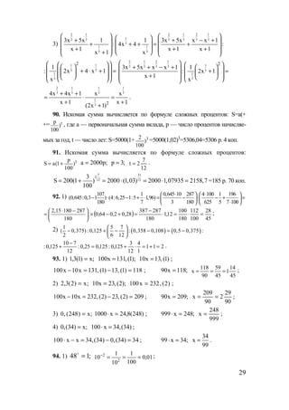 29
3)
2 1 2 1 2 1
13 3 3 3 3 3
3
1 1
5 3
3x 5x 1 1 3x 5x x x 1
: 4x 4 :
x 1 x 1 x 1
x 1 x
    + + − +    + + + = +
    + + +   +     
1 1
3 3
1
3
2
1
: 2x 4 x 1
x
     + ⋅ + =      
2 1 2 1
13 3 3 3
3
1
3
2
3x 5x x x 1 1
: 2x 1
x 1
x
   + + − +     + =    +      
2 1 1 1
3 3 3 3
1
3 2
4x 4x 1 x x
x 1 x 1
(2x 1)
+ +
= ⋅ =
+ +
+
.
90. Искомая сумма вычисляется по формуле сложных процентов: S=a(+
+= tp
)
100
, где а — первоначальная сумма вклада, р — число процентов начисляе-
мых за год, t — число лет: S=5000(1+ 32
)
100
=5000(1,02)3
=5306,04=5306 р. 4 коп.
91. Искомая сумма вычисляется по формуле сложных процентов:
tp
S a(1 )
100
= + ;p2000a = ;3p =
12
7
2t = .
7 31
2
12 12
3
S 200(1 ) 2000 (1,03) 2000 1,07935 2158,7
100
= + = ⋅ = ⋅ = =185 р. 70 коп.
92. 1) 107 1 0,645 10 287 4 100 1 196
(0,645:0,3 1 ) (4:6,25 1:5 1,96)
180 7 3 180 625 5 7 100
⋅ ⋅   
− ⋅ − + ⋅ = − ⋅ − + =   
⋅   
2,15 180 287
180
⋅ − 
=  
 
( )
45
28
100
112
180
100
12,1
180
287387
28,02,064,0 =⋅=⋅
−
=+−× ;
2) ( ) ( )
1 5 7
( 0,375) : 0,125 : 0,358 0,108 0,5 0,375 :
2 6 12
 
− + − − = − 
 
211
1
4
12
3
125,0:125,025,0:
12
710
125,0: =+=⋅+=
−
+ .
93. 1) ;x)1(3,1 = );1(,131x100 = )1(,13x10 = ;
118)1(,13)1(,131x10x100 =−=− ; ;118x90 =
45
14
1
45
59
90
118
x === ;
2) ;x)2(3,2 = );2(,23x10 = )2(,232x100 = ;
209)2(,23)2(,232x10x100 =−=− ; ;209x90 =
90
29
2
90
209
x == ;
3) ;x)248(,0 = )248(8,24x1000 =⋅ ; ;248x999 =⋅
999
248
x = ;
4) 0,(34) x;= 100 x 34,(34)⋅ = ;
100 x x 34,(34) 0,(34) 34⋅ − = − = ; 99 x 34;⋅ =
34
x
99
= .
94. 1) ;148 =o
01,0
100
1
10
1
10 2
2
===− ;
www.5balls.ru
 