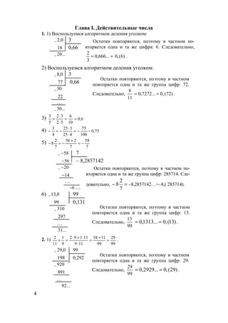 4
Глава I. Действительные числа
1. 1) Воспользуемся алгоритмом деления уголком:
0,2− 3
18 0,66
...20−
2) Воспользуемся алгоритмом деления уголком:
0,8− 3
77 0,66
30−
22
…
...30−
3) 6,0
10
6
52
32
5
3
==
⋅
⋅
=
4) 75,0
100
75
425
325
4
3
−−=
⋅
⋅
−=−
5)
7
58
7
256
7
2
8 −=
+
−=−
58−− 7
56− – 8,2857142
20−−
14−
…
6− …
6) 0,13− 99
99 0,131
310−
297
…
...31
2. 1)
99
29
99
1118
119
11192
9
1
11
2
=
+
=
⋅
⋅+⋅
=+ .
0,29− 99
198 0,292
920−
891
…
...92
Остатки повторяются, поэтому в частном по-
вторяется одна и та же цифра: 6. Следовательно,
== ...666,0
3
2
)6(,0 .
Остатки повторяются, поэтому в частном
повторяется одна и та же группа цифр: 72.
Следовательно,
11
8
)72(,0...7272,0 == .
Остатки повторяются, поэтому в частном по-
вторяется одна и та же группа цифр: 285714. Сле-
довательно, =−
7
2
8 –8,2857142…=–8,( 285714).
Остатки повторяются, поэтому в частном
повторяется одна и та же группа цифр: 13.
Следовательно,
99
13
)13(,0...1313,0 == .
Остатки повторяются, поэтому в частном
повторяется одна и та же группа цифр: 29.
Следовательно,
99
29
)29(,0...2929,0 == .
www.5balls.ru
 